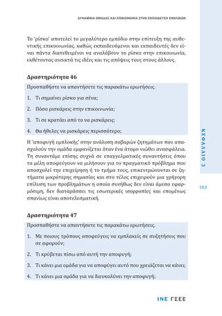 ΔΥΝΑΜΙΚΗ ΟΜΑΔΑΣ ΚΑΙ ΕΠΙΚΟΙΝΩΝΙΑ ΣΤΗΝ ΕΚΠΑΙΔΕΥΣΗ ΕΝΗΛΙΚΩΝ

Το ‘ρίσκο’ αποτελεί το μεγαλύτερο εμπόδιο στην επίτευξη της αυθεντικής επικοινωνίας, καθώς εκπαιδευόμενοι και εκπαιδευτές δεν είναι πάντα διατεθειμένοι να αναλάβουν το ρίσκο στην επικοινωνία,
εκθέτοντας ανοικτά τις ιδέες και τις απόψεις τους στους άλλους.
Προσπαθήστε να απαντήσετε τις παρακάτω ερωτήσεις.

Δραστηριότητα 46

1.	 Τι σημαίνει ρίσκο για σένα;

2.	 Πόσο ρισκάρεις στην επικοινωνία;

4.	 Θα ήθελες να ρισκάρεις περισσότερο;

Η ‘αποφυγή εμπλοκής’ στην ανάλυση σοβαρών ζητημάτων που απασχολούν την ομάδα εμφανίζεται όταν ένα άτομο νιώθει ανασφάλεια.
Tη συναντάμε επίσης συχνά σε επαγγελματικές συναντήσεις όπου
τα μέλη αποφεύγουν να μιλήσουν για το πραγματικό πρόβλημα που
απασχολεί την επιχείρηση ή το τμήμα τους, επικεντρώνονται σε ζητήματα μικρότερης σημασίας και στο τέλος επιχειρούν μια γρήγορη
επίλυση των προβλημάτων η οποία συνήθως δεν είναι άμεσα εφαρμόσιμη, δεν διαταράσσει τις εσωτερικές ισορροπίες και επομένως
σπανίως είναι αποτελεσματική.
Προσπαθήστε να απαντήσετε τις παρακάτω ερωτήσεις.

Δραστηριότητα 47

1.	 Με ποιους τρόπους αποφεύγεις να εμπλακείς σε συζητήσεις που
σε αφορούν;
2.	 Τι κρύβεται πίσω από αυτή την αποφυγή;

3.	 Τι κάνει μια ομάδα για να αποφύγει αυτό που χρειάζεται να κάνει;
4.	 Τι κάνει μια ομάδα για να διευκολύνει την αποφυγή;

ΙΝΕ ΓΣΕΕ

ΚΕΦΑΛΑΙΟ 3

3.	 Τι σε κρατάει από το να ρισκάρεις;

103

 