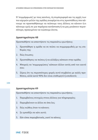 ΔΥΝΑΜΙΚΗ ΟΜΑΔΑΣ ΚΑΙ ΕΠΙΚΟΙΝΩΝΙΑ ΣΤΗΝ ΕΚΠΑΙΔΕΥΣΗ ΕΝΗΛΙΚΩΝ

Η ‘συμμόρφωση’ με τους κανόνες, τη συμπεριφορά και τις αρχές των
πιο ισχυρών μελών της ομάδας αναφέρεται στις προσπάθειες που κάνουμε να προσπαθήσουμε να πείσουμε τους άλλους να κάνουν ό,τι
κάνουμε εμείς σε μια παρόμοια κατάσταση ή να μας μοιάσουν περισσότερο, προκειμένου να νιώσουμε άνετα.
Προσπαθήστε να απαντήσετε τις παρακάτω ερωτήσεις:

Δραστηριότητα 48

1.	 Προσπάθησε η ομάδα να σε πείσει να συμμορφωθείς με τις επιθυμίες της;
2.	 Πώς ένιωσες;

3.	 Προσπάθησες να πείσεις ή να αλλάξεις κάποιον στην ομάδα;

4.	 Μπορείς να ‘συμμορφώσεις’ κάποιον άλλον εκτός από τον εαυτό
σου;
104

5.	 Ξέρεις ότι τις περισσότερες φορές αυτό συμβαίνει με καλές προθέσεις, αλλά κατά 90% δεν είναι επιθυμητό ή αποδεκτό;
Προσπαθήστε να απαντήσετε τις παρακάτω ερωτήσεις.

Δραστηριότητα 49

1.	 Παρεμβαίνεις συνεχώς στους άλλους για πληροφορίες;
2.	 Παρεμβαίνουν οι άλλοι σε όσα λες;
3.	 Πώς νιώθεις όταν το κάνουν;
4.	 Σε εμποδίζει σε κάτι αυτό;

5.	 Εάν είσαι παρεμβατικός, γιατί το κάνεις;

ΙΝΕ ΓΣΕΕ

 