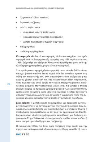 ΔΥΝΑΜΙΚΗ ΟΜΑΔΑΣ ΚΑΙ ΕΠΙΚΟΙΝΩΝΙΑ ΣΤΗΝ ΕΚΠΑΙΔΕΥΣΗ ΕΝΗΛΙΚΩΝ

•	 ‘ξεφόρτωμα’ (Buzz sessions)
•	 θεματική συζήτηση

•	 μελέτη περίπτωσης

•	 συνοπτική μελέτη περίπτωσης

•	 δραματοποιημένη μελέτη περίπτωσης

•	 μελέτη περίπτωσης ‘συμβάν-διεργασία’

•	 παίξιμο ρόλων
•	

επίλυση προβλημάτων

Καταιγισμός ιδεών: Ο καταιγισμός ιδεών αναπτύχθηκε για πρώτη φορά από τις διαφημιστικές εταιρείες στις ΗΠΑ τη δεκαετία του
1950. Στόχο είχε την εξεύρεση λύσεων σε προβλήματα μέσα από την
ελεύθερη έκφραση ιδεών, χωρίς κάποιο περιορισμό.
106

Στις ομάδες ο καταιγισμός ιδεών εφαρμόζεται σε σύνολο 5-15 ατόμων
και έχει βασικό κανόνα ότι σε καμιά ιδέα δεν ασκείται κριτική στη
φάση της παραγωγής της. Έτσι οποιαδήποτε ιδέα, ακόμα και η πιο
ακραία, γίνεται αποδεκτή και όσο περισσότερες ιδέες παράγονται,
τόσο περισσότερο αυτό βοηθά την ομάδα. Ορισμένοι βασικοί κανόνες που βοηθούν στον καταιγισμό ιδεών είναι: Να γίνεται ο στόχος
εξαρχής σαφής, να προχωρά γρήγορα η ομάδα χωρίς να ανακύπτουν
εμπόδια στη συζήτηση, κάθε μέλος να εκφράζει τις ιδέες του και να
αποφεύγεται η αξιολόγησή τους σε ‘καλές’ ή ‘κακές’. Στο τέλος της συνεδρίας μπορεί ο εκπαιδευτής να προβεί στη σύνθεση των ιδεών.
Συνεδρίαση: Η μέθοδος αυτή περιλαμβάνει μια σειρά από οργανωμένες συναντήσεις με συγκεκριμένους στόχους. Στη διάρκεια των συναντήσεων ο εκπαιδευτής και οι εκπαιδευόμενοι συζητούν θέματα ή
προβλήματα που σχετίζονται με την ύλη του προγράμματος. Η μέθοδος αυτή είναι ιδιαίτερα χρήσιμη στην εκπαίδευση για διοίκηση οργανισμών. Στη μέθοδο αυτή είναι σημαντικός ο ρόλος του εκπαιδευτή
όσον αφορά την καθοδήγηση της συζήτησης.

Ο εκπαιδευτής θέτει ένα θέμα προς συζήτηση στην ομάδα και την
αφήνει να το διαχειριστεί μέσα από την ελεύθερη ανταλλαγή εμπειΙΝΕ ΓΣΕΕ

 