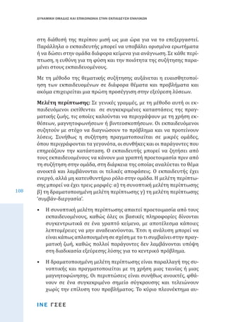 ΔΥΝΑΜΙΚΗ ΟΜΑΔΑΣ ΚΑΙ ΕΠΙΚΟΙΝΩΝΙΑ ΣΤΗΝ ΕΚΠΑΙΔΕΥΣΗ ΕΝΗΛΙΚΩΝ

στη διάθεσή της περίπου μισή ως μια ώρα για να το επεξεργαστεί.
Παράλληλα ο εκπαιδευτής μπορεί να υποβάλει ορισμένα ερωτήματα
ή να δώσει στην ομάδα διάφορα κείμενα για ανάγνωση. Σε κάθε περίπτωση, η ευθύνη για τη φύση και την ποιότητα της συζήτησης παραμένει στους εκπαιδευομένους.

Με τη μέθοδο της θεματικής συζήτησης αυξάνεται η ευαισθητοποίηση των εκπαιδευομένων σε διάφορα θέματα και προβλήματα και
ακόμα επιχειρείται μια πρώτη προσέγγιση στην εξεύρεση λύσεων.

108

Μελέτη περίπτωσης: Σε γενικές γραμμές, με τη μέθοδο αυτή οι εκπαιδευόμενοι εκτίθενται σε συγκεκριμένες καταστάσεις της πραγματικής ζωής, τις οποίες καλούνται να περιγράψουν με τη χρήση εκθέσεων, μαγνητοφωνήσεων ή βιντεοσκοπήσεων. Οι εκπαιδευόμενοι
συζητούν με στόχο να διαγνώσουν το πρόβλημα και να προτείνουν
λύσεις. Συνήθως η συζήτηση πραγματοποιείται σε μικρές ομάδες,
όπου περιγράφονται τα γεγονότα, οι συνθήκες και οι παράγοντες που
επηρεάζουν την κατάσταση. Ο εκπαιδευτής μπορεί να ζητήσει από
τους εκπαιδευομένους να κάνουν μια γραπτή προετοιμασία πριν από
τη συζήτηση στην ομάδα, στη διάρκεια της οποίας αναλύεται το θέμα
ανοικτά και λαμβάνονται οι τελικές αποφάσεις. Ο εκπαιδευτής έχει
ενεργό, αλλά μη κατευθυντήριο ρόλο στην ομάδα. Η μελέτη περίπτωσης μπορεί να έχει τρεις μορφές: α) τη συνοπτική μελέτη περίπτωσης
β) τη δραματοποιημένη μελέτη περίπτωσης γ) τη μελέτη περίπτωσης
‘συμβάν-διεργασία’.
•	 Η συνοπτική μελέτη περίπτωσης απαιτεί προετοιμασία από τους
εκπαιδευομένους, καθώς όλες οι βασικές πληροφορίες δίνονται
συγκεντρωτικά σε ένα γραπτό κείμενο, με αποτέλεσμα κάποιες
λεπτομέρειες να μην αναδεικνύονται. Έτσι η ανάλυση μπορεί να
είναι κάπως απλοποιημένη σε σχέση με το τι συμβαίνει στην πραγματική ζωή, καθώς πολλοί παράγοντες δεν λαμβάνονται υπόψη
στη διαδικασία εξεύρεσης λύσης για το κεντρικό πρόβλημα.
•	 Η δραματοποιημένη μελέτη περίπτωσης είναι παραλλαγή της συνοπτικής και πραγματοποιείται με τη χρήση μιας ταινίας ή μιας
μαγνητοφώνησης. Οι περιπτώσεις είναι συνήθως ανοικτές, φθάνουν σε ένα συγκεκριμένο σημείο σύγκρουσης και τελειώνουν
χωρίς την επίλυση του προβλήματος. Το κύριο πλεονέκτημα αυΙΝΕ ΓΣΕΕ

 