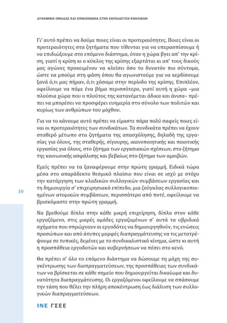 ΔΥΝΑΜΙΚΗ ΟΜΑΔΑΣ ΚΑΙ ΕΠΙΚΟΙΝΩΝΙΑ ΣΤΗΝ ΕΚΠΑΙΔΕΥΣΗ ΕΝΗΛΙΚΩΝ

Γι’ αυτό πρέπει να δούµε ποιες είναι οι προτεραιότητες. Ποιες είναι οι
προτεραιότητες στα ζητήµατα που τίθενται για να υπερασπίσουµε ή
να επιδιώξουµε στο επόµενο διάστηµα, όταν η χώρα βγει απ’ την κρίση, γιατί η κρίση κι ο κύκλος της κρίσης εξαρτάται κι απ’ τους δικούς
µας αγώνες προκειμένου να κλείσει όσο το δυνατόν πιο σύντομα,
ώστε να µπούµε στη φάση όπου θα αγωνιστούµε για να κερδίσουµε
ξανά ό,τι μας πήραν, ό,τι χάσαµε στην περίοδο της κρίσης. Επιπλέον,
οφείλουμε να πάµε ένα βήµα περισσότερο, γιατί αυτή η χώρα –µια
πλούσια χώρα που ο πλούτος της κατανέµεται άδικα και άνισα– πρέπει να µπορέσει να προσφέρει ευηµερία στο σύνολο των πολιτών και
κυρίως των ανθρώπων του µόχθου.
Για να το κάνουµε αυτό πρέπει να είµαστε πάρα πολύ σαφείς ποιες είναι οι προτεραιότητες των συνδικάτων. Τα συνδικάτα πρέπει να έχουν
σταθερό µέτωπο στα ζητήµατα της απασχόλησης, δηλαδή της εργασίας για όλους, της σταθερής, σίγουρης, ικανοποιητικής και ποιοτικής
εργασίας για όλους, στο ζήτηµα των εργασιακών σχέσεων, στο ζήτηµα
της κοινωνικής ασφάλισης και βεβαίως στο ζήτηµα των αµοιβών.
10

Εµείς πρέπει να τα ξαναφέρουµε στην πρώτη γραµµή. Ειδικά τώρα
μέσα στο απαράδεκτο θεσμικό πλαίσιο που είναι σε ισχύ με στόχο
την κατάργηση των κλαδικών συλλογικών συμβάσεων εργασίας και
τη δημιουργία σ’ επιχειρησιακό επίπεδο, µια ζούγκλας συλλογικοποιημένων ατομικών συμβάσεων, περισσότερο από ποτέ, οφείλουμε να
βρισκόµαστε στην πρώτη γραμμή.

Να βρεθούµε δίπλα στην κάθε µικρή επιχείρηση, δίπλα στον κάθε
εργαζόµενο, στις µικρές οµάδες εργαζοµένων σ’ αυτά τα υβριδικά
σχήµατα που σπρώχνουν οι εργοδότες να δηµιουργηθούν, τις ενώσεις
προσώπων και από άτυπες µορφές διαπραγµάτευσης να τις µετατρέψουµε σε τυπικές, δεµένες µε το συνδικαλιστικό κίνηµα, ώστε κι αυτή
η προσπάθεια εργοδοτών και κυβερνήσεων να πέσει στο κενό.
Θα πρέπει σ’ όλο το επόµενο διάστηµα να δώσουµε τη µάχη της συγκέντρωσης των διαπραγµατεύσεων, της προσπάθειας των συνδικάτων να βρίσκεται σε κάθε σηµείο που δηµιουργείται δικαίωµα και δυνατότητα διαπραγµάτευσης. Οι εργαζόμενοι οφείλουμε να σπάσουµε
την τάση που θέλει την πλήρη αποκέντρωση έως διάλυση των συλλογικών διαπραγµατεύσεων.
ΙΝΕ ΓΣΕΕ

 