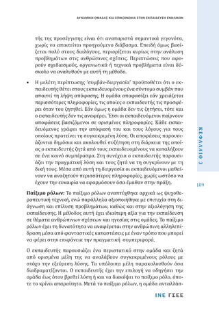 ΔΥΝΑΜΙΚΗ ΟΜΑΔΑΣ ΚΑΙ ΕΠΙΚΟΙΝΩΝΙΑ ΣΤΗΝ ΕΚΠΑΙΔΕΥΣΗ ΕΝΗΛΙΚΩΝ

τής της προσέγγισης είναι ότι αναπαριστά σημαντικά γεγονότα,
χωρίς να απαιτείται προηγούμενο διάβασμα. Επειδή όμως βασίζεται πολύ στους διαλόγους, περιορίζεται κυρίως στην ανάλυση
προβλημάτων στις ανθρώπινες σχέσεις. Περιπτώσεις που αφορούν σχεδιασμούς, οργανωτικά ή τεχνικά προβλήματα είναι δύσκολο να αναλυθούν με αυτή τη μέθοδο.

Παίξιμο ρόλων: Το παίξιμο ρόλων αναπτύχθηκε αρχικά ως ψυχοθεραπευτική τεχνική, ενώ παράλληλα αξιοποιήθηκε με επιτυχία στη διάγνωση και επίλυση προβλημάτων, καθώς και στην αξιολόγηση της
εκπαίδευσης. Η μέθοδος αυτή έχει ιδιαίτερη αξία για την εκπαίδευση
σε θέματα ανθρώπινων σχέσεων και ηγεσίας στις ομάδες. Το παίξιμο
ρόλων έχει τη δυνατότητα να αναφέρεται στην ανθρώπινη αλληλεπίδραση μέσα από φανταστικές καταστάσεις με έναν τρόπο που μπορεί
να φέρει στην επιφάνεια την πραγματική συμπεριφορά.
Ο εκπαιδευτής παρουσιάζει ένα περιστατικό στην ομάδα και ζητά
από ορισμένα μέλη της να αναλάβουν συγκεκριμένους ρόλους με
στόχο την εξεύρεση λύσης. Τα υπόλοιπα μέλη παρακολουθούν όσα
διαδραματίζονται. Ο εκπαιδευτής έχει την επιλογή να οδηγήσει την
ομάδα έως ότου βρεθεί λύση ή και να διακόψει το παίξιμο ρόλο, όποτε το κρίνει απαραίτητο. Μετά το παίξιμο ρόλων, η ομάδα ανταλλάσΙΝΕ ΓΣΕΕ

ΚΕΦΑΛΑΙΟ 3

•	 Η μελέτη περίπτωσης ‘συμβάν-διεργασία’ προϋποθέτει ότι ο εκπαιδευτής θέτει στους εκπαιδευομένους ένα σύντομο συμβάν που
απαιτεί τη λήψη απόφασης. Η ομάδα αποφασίζει εάν χρειάζεται
περισσότερες πληροφορίες, τις οποίες ο εκπαιδευτής τις προσφέρει όταν του ζητηθεί. Εάν όμως η ομάδα δεν τις ζητήσει, τότε και
ο εκπαιδευτής δεν τις αναφέρει. Έτσι οι εκπαιδευόμενοι παίρνουν
αποφάσεις βασιζόμενοι σε ορισμένες πληροφορίες. Κάθε εκπαιδευόμενος γράφει την απόφασή του και τους λόγους για τους
οποίους προτείνει τη συγκεκριμένη λύση. Οι αποφάσεις παρουσιάζονται δημόσια και ακολουθεί συζήτηση στη διάρκεια της οποίας ο εκπαιδευτής ζητά από τους εκπαιδευομένους να καταλήξουν
σε ένα κοινό συμπέρασμα. Στη συνέχεια ο εκπαιδευτής παρουσιάζει την πραγματική λύση και τους ζητά να τη συγκρίνουν με τη
δική τους. Μέσα από αυτή τη διεργασία οι εκπαιδευόμενοι μαθαίνουν να αναζητούν περισσότερες πληροφορίες, χωρίς ωστόσο να
έχουν την ευκαιρία να εφαρμόσουν όσα έμαθαν στην πράξη.

109

 