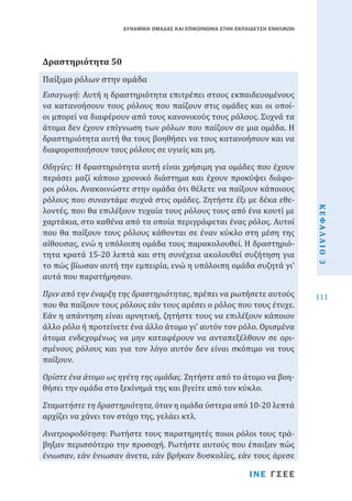 ΔΥΝΑΜΙΚΗ ΟΜΑΔΑΣ ΚΑΙ ΕΠΙΚΟΙΝΩΝΙΑ ΣΤΗΝ ΕΚΠΑΙΔΕΥΣΗ ΕΝΗΛΙΚΩΝ

Παίξιμο ρόλων στην ομάδα
Δραστηριότητα 50

Εισαγωγή: Αυτή η δραστηριότητα επιτρέπει στους εκπαιδευομένους
να κατανοήσουν τους ρόλους που παίζουν στις ομάδες και οι οποίοι μπορεί να διαφέρουν από τους κανονικούς τους ρόλους. Συχνά τα
άτομα δεν έχουν επίγνωση των ρόλων που παίζουν σε μια ομάδα. Η
δραστηριότητα αυτή θα τους βοηθήσει να τους κατανοήσουν και να
διαφοροποιήσουν τους ρόλους σε υγιείς και μη.

Πριν από την έναρξη της δραστηριότητας, πρέπει να ρωτήσετε αυτούς
που θα παίξουν τους ρόλους εάν τους αρέσει ο ρόλος που τους έτυχε.
Εάν η απάντηση είναι αρνητική, ζητήστε τους να επιλέξουν κάποιον
άλλο ρόλο ή προτείνετε ένα άλλο άτομο γι’ αυτόν τον ρόλο. Ορισμένα
άτομα ενδεχομένως να μην καταφέρουν να ανταπεξέλθουν σε ορισμένους ρόλους και για τον λόγο αυτόν δεν είναι σκόπιμο να τους
παίξουν.
Ορίστε ένα άτομο ως ηγέτη της ομάδας. Ζητήστε από το άτομο να βοηθήσει την ομάδα στο ξεκίνημά της και βγείτε από τον κύκλο.

Σταματήστε τη δραστηριότητα, όταν η ομάδα ύστερα από 10-20 λεπτά
αρχίζει να χάνει τον στόχο της, γελάει κτλ.
Ανατροφοδότηση: Ρωτήστε τους παρατηρητές ποιοι ρόλοι τους τράβηξαν περισσότερο την προσοχή. Ρωτήστε αυτούς που έπαιξαν πώς
ένιωσαν, εάν ένιωσαν άνετα, εάν βρήκαν δυσκολίες, εάν τους άρεσε
ΙΝΕ ΓΣΕΕ

ΚΕΦΑΛΑΙΟ 3

Οδηγίες: Η δραστηριότητα αυτή είναι χρήσιμη για ομάδες που έχουν
περάσει μαζί κάποιο χρονικό διάστημα και έχουν προκύψει διάφοροι ρόλοι. Ανακοινώστε στην ομάδα ότι θέλετε να παίξουν κάποιους
ρόλους που συναντάμε συχνά στις ομάδες. Ζητήστε έξι με δέκα εθελοντές, που θα επιλέξουν τυχαία τους ρόλους τους από ένα κουτί με
χαρτάκια, στο καθένα από τα οποία περιγράφεται ένας ρόλος. Αυτοί
που θα παίξουν τους ρόλους κάθονται σε έναν κύκλο στη μέση της
αίθουσας, ενώ η υπόλοιπη ομάδα τους παρακολουθεί. Η δραστηριότητα κρατά 15-20 λεπτά και στη συνέχεια ακολουθεί συζήτηση για
το πώς βίωσαν αυτή την εμπειρία, ενώ η υπόλοιπη ομάδα συζητά γι’
αυτά που παρατήρησαν.

111

 