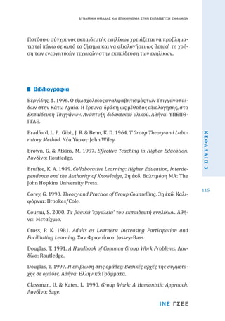 ΔΥΝΑΜΙΚΗ ΟΜΑΔΑΣ ΚΑΙ ΕΠΙΚΟΙΝΩΝΙΑ ΣΤΗΝ ΕΚΠΑΙΔΕΥΣΗ ΕΝΗΛΙΚΩΝ

Ωστόσο ο σύγχρονος εκπαιδευτής ενηλίκων χρειάζεται να προβληματιστεί πάνω σε αυτό το ζήτημα και να αξιολογήσει ως θετική τη χρήση των ενεργητικών τεχνικών στην εκπαίδευση των ενηλίκων.

Βεργίδης, Δ. 1996. Ο εξωσχολικός αναλφαβητισμός των Τσιγγανοπαίδων στην Κάτω Αχαΐα. Η έρευνα-δράση ως μέθοδος αξιολόγησης, στο
Εκπαίδευση Τσιγγάνων. Ανάπτυξη διδακτικού υλικού. Αθήνα: ΥΠΕΠΘΓΓΛΕ.

Βιβλιογραφία

Brown, G. & Atkins, M. 1997. Effective Teaching in Higher Education.
Λονδίνο: Routledge.

Bruffee, K. A. 1999. Collaborative Learning: Higher Education, Interdependence and the Authority of Knowledge, 2η έκδ. Βαλτιμόρη MA: The
John Hopkins University Press.

Corey, G. 1990. Theory and Practice of Group Counselling, 3������������
η�����������
έκδ. Καλι����������
φόρνια: Brookes/Cole.
Courau, S. 2000. Τα βασικά ‘εργαλεία’ του εκπαιδευτή ενηλίκων. Αθήνα: Μεταίχμιο.
Cross, P. K. 1981. Adults as Learners: Increasing Participation and
Facilitating Learning. Σαν Φρανσίσκο: Jossey-Bass.

Douglas, T. 1991. A Handbook of Common Group Work Problems. Λονδίνο: Routledge.

Douglas, T. 1997. Η επιβίωση στις ομάδες: Βασικές αρχές της συμμετοχής σε ομάδες. Αθήνα: Ελληνικά Γράμματα.
Glassman, U. & Kates, L. 1990. Group Work: A Humanistic Approach.
Λονδίνο: Sage.

ΙΝΕ ΓΣΕΕ

ΚΕΦΑΛΑΙΟ 3

Bradford, L. P., Gibb, J. R. & Benn, K. D. 1964. T Group Theory and Laboratory Method. Νέα Υόρκη: John Wiley.

115

 