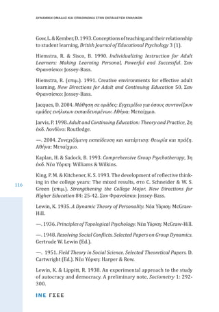ΔΥΝΑΜΙΚΗ ΟΜΑΔΑΣ ΚΑΙ ΕΠΙΚΟΙΝΩΝΙΑ ΣΤΗΝ ΕΚΠΑΙΔΕΥΣΗ ΕΝΗΛΙΚΩΝ

Gow, L. & Kember, D. 1993. Conceptions of teaching and their relationship
to student learning, British Journal of Educational Psychology 3 (1).

Hiemstra, R. & Sisco, B. 1990. Individualizing Instruction for Adult
Learners: Making Learning Personal, Powerful and Successful. Σαν
Φρανσίσκο: Jossey-Bass.
Hiemstra, R. (επιμ.). 1991. Creative environments for effective adult
learning, New Directions for Adult and Continuing Education 50. Σαν
Φρανσίσκο: Jossey-Bass.
Jacques, D. 2004. Μάθηση σε ομάδες: Εγχειρίδιο για όσους συντονίζουν
ομάδες ενήλικων εκπαιδευομένων. Αθήνα: Μεταίχμιο.

Jarvis, P. 1998. Adult and Continuing Education: Theory and Practice, 2η
έκδ. Λονδίνο: Routledge.
—. 2004. Συνεχιζόμενη εκπαίδευση και κατάρτιση: Θεωρία και πράξη.
Αθήνα: Μεταίχμιο.
116

Kaplan, H. & Sadock, B. 1993. Comprehensive Group Psychotherapy, 3η
έκδ. Νέα Υόρκη: Williams & Wilkins.
King, P. M. & Kitchener, K. S. 1993. The development of reflective thinking in the college years: The mixed results, στο C. Schneider & W. S.
Green (επιμ.). Strengthening the College Major. New Directions for
Higher Education 84: 25-42. Σαν Φρανσίσκο: Jossey-Bass.

Lewin, K. 1935. A Dynamic Theory of Personality. Νέα Υόρκη: McGrawHill.
—. 1936. Principles of Topological Psychology. Νέα Υόρκη: McGraw-Hill.
—. 1948. Resolving Social Conflicts. Selected Papers on Group Dynamics.
Gertrude W. Lewin (Ed.).

—. 1951. Field Theory in Social Science. Selected Theoretical Papers. D.
Cartwright (Ed.). Νέα Υόρκη: Harper & Row.

Lewin, K. & Lippitt, R. 1938. An experimental approach to the study
of autocracy and democracy. A preliminary note, Sociometry 1: 292300.
ΙΝΕ ΓΣΕΕ

 
