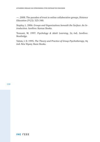ΔΥΝΑΜΙΚΗ ΟΜΑΔΑΣ ΚΑΙ ΕΠΙΚΟΙΝΩΝΙΑ ΣΤΗΝ ΕΚΠΑΙΔΕΥΣΗ ΕΝΗΛΙΚΩΝ

—. 2008. The paradox of trust in online collaborative groups, Distance
Education 29 (3): 325-340.

Stapley, L. 2006. Groups and Organizations beneath the Surface: An Introduction. Λονδίνο: Karnac Books.

Tennant, M. 1997. Psychology & Adult Learning, 2η έκδ. Λονδίνο:
Routledge.
Yalom, I. D. 1995. The Theory and Practice of Group Psychotherapy, 4η
έκδ. Νέα Υόρκη: Basic Books.

118

ΙΝΕ ΓΣΕΕ

 