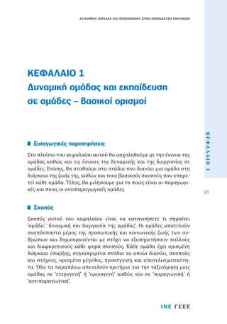 ΔΥΝΑΜΙΚΗ ΟΜΑΔΑΣ ΚΑΙ ΕΠΙΚΟΙΝΩΝΙΑ ΣΤΗΝ ΕΚΠΑΙΔΕΥΣΗ ΕΝΗΛΙΚΩΝ

ΚΕΦΑΛΑΙΟ 1
Δυναμική ομάδας και εκπαίδευση
σε ομάδες – βασικοί ορισμοί

Σκοπός αυτού του κεφαλαίου είναι να κατανοήσετε τι σημαίνει
‘ομάδα’, ‘δυναμική και διεργασία της ομάδας’. Οι ομάδες αποτελούν
αναπόσπαστο μέρος της προσωπικής και κοινωνικής ζωής των ανθρώπων και δημιουργούνται με στόχο να εξυπηρετήσουν πολλούς
και διαφορετικούς κάθε φορά σκοπούς. Κάθε ομάδα έχει ορισμένη
διάρκεια ύπαρξης, συγκεκριμένα στάδια τα οποία διανύει, σκοπούς
και στόχους, ορισμένο μέγεθος, προσέγγιση και αποτελεσματικότητα. Όλα τα παραπάνω αποτελούν κριτήρια για την ταξινόμηση μιας
ομάδας σε ‘ετερογενή’ ή ‘ομοιογενή’ καθώς και σε ‘παραγωγική’ ή
‘αντιπαραγωγική’.

Σκοπός

ΙΝΕ ΓΣΕΕ

ΚΕΦΑΛΑΙΟ 1

Στο πλαίσιο του κεφαλαίου αυτού θα ασχοληθούμε με την έννοια της
ομάδας καθώς και τις έννοιες της δυναμικής και της διεργασίας σε
ομάδες. Επίσης, θα σταθούμε στα στάδια που διανύει μια ομάδα στη
διάρκεια της ζωής της, καθώς και τους βασικούς σκοπούς που υπηρετεί κάθε ομάδα. Τέλος, θα μιλήσουμε για το ποιες είναι οι παραγωγικές και ποιες οι αντιπαραγωγικές ομάδες.

Εισαγωγικές παρατηρήσεις

13

 