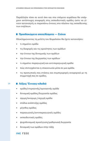 ΔΥΝΑΜΙΚΗ ΟΜΑΔΑΣ ΚΑΙ ΕΠΙΚΟΙΝΩΝΙΑ ΣΤΗΝ ΕΚΠΑΙΔΕΥΣΗ ΕΝΗΛΙΚΩΝ

Παράλληλα τόσο σε αυτό όσο και στα επόμενα κεφάλαια θα υπάρχουν αντίστοιχες αναφορές στις εκπαιδευτικές ομάδες ώστε να γίνουν κατανοητές οι παραπάνω έννοιες στο πλαίσιο της εκπαίδευσης
των ενηλίκων.
Ολοκληρώνοντας τη μελέτη του Κεφαλαίου θα έχετε κατανοήσει:

Προσδοκώμενα αποτελέσματα — Στόχοι

•	 τι σημαίνει ομάδα

•	 τις διαφορές και τις ομοιότητες των ομάδων
•	 την έννοια της δυναμικής των ομάδων

•	 την έννοια της διεργασίας των ομάδων

•	 τι σημαίνει παραγωγική και αντιπαραγωγική ομάδα

•	 πώς επιτυγχάνεται η επικοινωνία μέσα σε μια ομάδα.
14

•	 τις προσωπικές σας στάσεις και συμπεριφορές αναφορικά με τη
συμμετοχή σας σε ομάδες.
•	 ομάδα/ετερογενής/ομοιογενής ομάδα

Λέξεις/ Έννοιες-κλειδιά

•	 δυναμική ομάδας/διεργασία ομάδας
•	 ώριμη/ανώριμη /ισχυρή ομάδα
•	 στάδια ανάπτυξης ομάδας
•	 μέγεθος ομάδας

•	 παραγωγικές/αντιπαραγωγικές ομάδες
•	 εκπαιδευτικές ομάδες

•	 ψυχοδυναμική προσέγγιση/μαθησιακή διεργασία
•	 δυναμική των ομάδων στην τάξη
ΙΝΕ ΓΣΕΕ

 