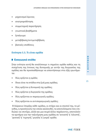 ΔΥΝΑΜΙΚΗ ΟΜΑΔΑΣ ΚΑΙ ΕΠΙΚΟΙΝΩΝΙΑ ΣΤΗΝ ΕΚΠΑΙΔΕΥΣΗ ΕΝΗΛΙΚΩΝ

•	 μηχανισμοί άμυνας
•	 ανατροφοδότηση

•	 συμμετοχική παρατήρηση
•	 γνωστικά βοηθήματα
•	 ξεπάγωμα

•	 μεταβίβαση/αντιμεταβίβαση
•	 βασικές υποθέσεις

Ενότητα 1.1. Τι είναι ομάδα

•	 Πώς ορίζεται η ομάδα;

•	 Ποια είναι τα στάδια στη ζωή μιας ομάδας;
•	 Πώς ορίζεται η δυναμική της ομάδας;

•	 Πώς ορίζεται η διεργασία της ομάδας;

•	 Πώς ορίζονται οι παραγωγικές ομάδες;

•	 Πώς ορίζονται οι αντιπαραγωγικές ομάδες;

Η διάρκεια ύπαρξης κάθε ομάδας, οι στόχοι και οι σκοποί της, το μέγεθος, η προσέγγιση την οποία ακολουθεί, τα αποτελέσματα που επιδιώκει να επιτύχει, αλλά και μια σειρά άλλοι παράγοντες, αποτελούν
τα κριτήρια για την ταξινόμηση μιας ομάδας σε ‘ανοικτή’ ή ΄κλειστή΄,
΄φυσική’ ή ΄τεχνητή’, ‘μεγάλη’ ή ‘μικρή’ ομάδα.
ΙΝΕ ΓΣΕΕ

ΚΕΦΑΛΑΙΟ 1

Στην ενότητα αυτή θα αναλύσουμε τι σημαίνει ομάδα καθώς και τη
συσχέτιση της έννοιας της δυναμικής με αυτήν της διεργασίας της
ομάδας και θα προσπαθήσουμε να απαντήσουμε στα εξής ερωτήματα:

Εισαγωγικά σχόλια

15

 