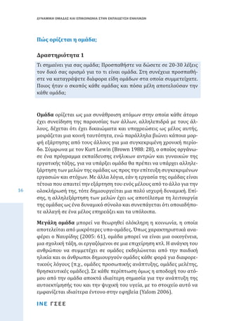 ΔΥΝΑΜΙΚΗ ΟΜΑΔΑΣ ΚΑΙ ΕΠΙΚΟΙΝΩΝΙΑ ΣΤΗΝ ΕΚΠΑΙΔΕΥΣΗ ΕΝΗΛΙΚΩΝ

Πώς ορίζεται η ομάδα;
Τι σημαίνει για σας ομάδα; Προσπαθήστε να δώσετε σε 20-30 λέξεις
τον δικό σας ορισμό για το τι είναι ομάδα. Στη συνέχεια προσπαθήστε να καταγράψετε διάφορα είδη ομάδων στα οποία συμμετείχατε.
Ποιος ήταν ο σκοπός κάθε ομάδας και πόσα μέλη αποτελούσαν την
κάθε ομάδα;

Δραστηριότητα 1

16

Ομάδα ορίζεται ως μια συνάθροιση ατόμων στην οποία κάθε άτομο
έχει συνείδηση της παρουσίας των άλλων, αλληλεπιδρά με τους άλλους, δέχεται ότι έχει δικαιώματα και υποχρεώσεις ως μέλος αυτής,
μοιράζεται μια κοινή ταυτότητα, ενώ παράλληλα βιώνει κάποια μορφή εξάρτησης από τους άλλους για μια συγκεκριμένη χρονική περίοδο. Σύμφωνα με τον Kurt Lewin (���������������������������������
Brown����������������������������
1988: 28), ο οποίος οργάνωσε ένα πρόγραμμα εκπαίδευσης ενήλικων αντρών και γυναικών της
εργατικής τάξης, για να υπάρξει ομάδα θα πρέπει να υπάρχει αλληλεξάρτηση των μελών της ομάδας ως προς την επίτευξη συγκεκριμένων
εργασιών και στόχων. Με άλλα λόγια, εάν η εργασία της ομάδας είναι
τέτοια που απαιτεί την εξάρτηση του ενός μέλους από το άλλο για την
ολοκλήρωσή της, τότε δημιουργείται μια πολύ ισχυρή δυναμική. Επίσης, η αλληλεξάρτηση των μελών έχει ως αποτέλεσμα τη λειτουργία
της ομάδας ως ένα δυναμικό σύνολο και συνεπάγεται ότι οποιαδήποτε αλλαγή σε ένα μέλος επηρεάζει και τα υπόλοιπα.

Μεγάλη ομάδα μπορεί να θεωρηθεί ολόκληρη η κοινωνία, η οποία
αποτελείται από μικρότερες υπο-ομάδες. Όπως χαρακτηριστικά αναφέρει ο Ναυρίδης (2005: 61), ομάδα μπορεί να είναι μια οικογένεια,
μια σχολική τάξη, οι εργαζόμενοι σε μια επιχείρηση κτλ. Η ανάγκη του
ανθρώπου να συμμετέχει σε ομάδες εκδηλώνεται από την παιδική
ηλικία και οι άνθρωποι δημιουργούν ομάδες κάθε φορά για διαφορετικούς λόγους (π.χ., ομάδες προσωπικής ανάπτυξης, ομάδες μελέτης,
θρησκευτικές ομάδες). Σε κάθε περίπτωση όμως η αποδοχή του ατόμου από την ομάδα αποκτά ιδιαίτερη σημασία για την ανάπτυξη της
αυτοεκτίμησής του και την ψυχική του υγεία, με το στοιχείο αυτό να
εμφανίζεται ιδιαίτερα έντονο στην εφηβεία (Yalom 2006).
ΙΝΕ ΓΣΕΕ

 