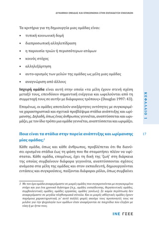 ΔΥΝΑΜΙΚΗ ΟΜΑΔΑΣ ΚΑΙ ΕΠΙΚΟΙΝΩΝΙΑ ΣΤΗΝ ΕΚΠΑΙΔΕΥΣΗ ΕΝΗΛΙΚΩΝ

Τα κριτήρια για τη δημιουργία μιας ομάδας είναι:
•	 τυπική κοινωνική δομή

•	 διαπροσωπική αλληλεπίδραση

•	 η παρουσία τριών ή περισσότερων ατόμων
•	 κοινός στόχος

•	 αλληλεξάρτηση

•	 αυτο-ορισμός των μελών της ομάδας ως μέλη μιας ομάδας

Ισχυρή ομάδα είναι αυτή στην οποία «τα μέλη έχουν στενή σχέση
μεταξύ τους, επενδύουν σημαντική ενέργεια και ωφελούνται από τη
συμμετοχή τους σε αυτήν με διάφορους τρόπους» (Douglas 1997: 43).
Επομένως, οι ομάδες αποτελούν ανεξάρτητες οντότητες με συγκεκριμένα χαρακτηριστικά και σχετικά προβλέψιμα στάδια ανάπτυξης και ωρίμανσης. Δηλαδή, όπως ένας άνθρωπος γεννιέται, αναπτύσσεται και ωριμάζει, με τον ίδιο τρόπο μια ομάδα γεννιέται, αναπτύσσεται και ωριμάζει.

Ποια είναι τα στάδια στην πορεία ανάπτυξης και ωρίμανσης
μίας ομάδας;1

Κάθε ομάδα, όπως και κάθε άνθρωπος, προβλέπεται ότι θα διανύσει ορισμένα στάδια έως τη φάση που θα σταματήσει πλέον να υφίσταται. Κάθε ομάδα, επομένως, έχει τη δική της ‘ζωή’ στη διάρκεια
της οποίας συμβαίνουν διάφορα γεγονότα, αναπτύσσονται σχέσεις
ανάμεσα στα μέλη της ομάδας και στον εκπαιδευτή, δημιουργούνται
εντάσεις και συγκρούσεις, παίζονται διάφοροι ρόλοι, όπως συμβαίνει
1	 Με τον όρο ομάδα αναφερόμαστε σε μικρές ομάδες που συγκροτούνται με συγκεκριμένο
στόχο και για ένα χρονικό διάστημα (π.χ., ομάδες εκπαίδευσης, θεραπευτικές ομάδες,
συμβουλευτικές ομάδες, ομάδες εργασίας, ομάδες γονέων). Σε καμία περίπτωση δεν
αναφερόμαστε σε μεγάλα πληθυσμιακά σύνολα. Και οι μικρές αθλητικές ομάδες έχουν
παρόμοια χαρακτηριστικά, γι’ αυτό πολλές φορές ακούμε τους προπονητές τους να
μιλάνε για την ψυχολογία των ομάδων όταν αναφέρονται σε παιχνίδια που έληξαν με
νίκη ή με ήττα τους.

ΙΝΕ ΓΣΕΕ

ΚΕΦΑΛΑΙΟ 1

•	 αναγνώριση από άλλους

17

 