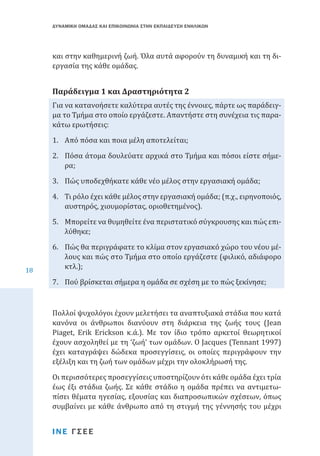 ΔΥΝΑΜΙΚΗ ΟΜΑΔΑΣ ΚΑΙ ΕΠΙΚΟΙΝΩΝΙΑ ΣΤΗΝ ΕΚΠΑΙΔΕΥΣΗ ΕΝΗΛΙΚΩΝ

και στην καθημερινή ζωή. Όλα αυτά αφορούν τη δυναμική και τη διεργασία της κάθε ομάδας.
Για να κατανοήσετε καλύτερα αυτές της έννοιες, πάρτε ως παράδειγμα το Τμήμα στο οποίο εργάζεστε. Απαντήστε στη συνέχεια τις παρακάτω ερωτήσεις:

Παράδειγμα 1 και Δραστηριότητα 2

1.	 Από πόσα και ποια μέλη αποτελείται;

2.	 Πόσα άτομα δουλεύατε αρχικά στο Τμήμα και πόσοι είστε σήμερα;
3.	 Πώς υποδεχθήκατε κάθε νέο μέλος στην εργασιακή ομάδα;

4.	 Τι ρόλο έχει κάθε μέλος στην εργασιακή ομάδα; (π.χ., ειρηνοποιός,
αυστηρός, χιουμορίστας, οριοθετημένος).

18

5.	 Μπορείτε να θυμηθείτε ένα περιστατικό σύγκρουσης και πώς επιλύθηκε;

6.	 Πώς θα περιγράφατε το κλίμα στον εργασιακό χώρο του νέου μέλους και πώς στο Τμήμα στο οποίο εργάζεστε (φιλικό, αδιάφορο
κτλ.);
7.	 Πού βρίσκεται σήμερα η ομάδα σε σχέση με το πώς ξεκίνησε;

Πολλοί ψυχολόγοι έχουν μελετήσει τα αναπτυξιακά στάδια που κατά
κανόνα οι άνθρωποι διανύουν στη διάρκεια της ζωής τους (Jean
Piaget, Erik Erickson κ.ά.). Με τον ίδιο τρόπο αρκετοί θεωρητικοί
έχουν ασχοληθεί με τη ‘ζωή’ των ομάδων. Ο Jacques (Tennant 1997)
έχει καταγράψει δώδεκα προσεγγίσεις, οι οποίες περιγράφουν την
εξέλιξη και τη ζωή των ομάδων μέχρι την ολοκλήρωσή της.

Οι περισσότερες προσεγγίσεις υποστηρίζουν ότι κάθε ομάδα έχει τρία
έως έξι στάδια ζωής. Σε κάθε στάδιο η ομάδα πρέπει να αντιμετωπίσει θέματα ηγεσίας, εξουσίας και διαπροσωπικών σχέσεων, όπως
συμβαίνει με κάθε άνθρωπο από τη στιγμή της γέννησής του μέχρι
ΙΝΕ ΓΣΕΕ

 