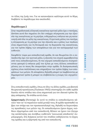 ΔΥΝΑΜΙΚΗ ΟΜΑΔΑΣ ΚΑΙ ΕΠΙΚΟΙΝΩΝΙΑ ΣΤΗΝ ΕΚΠΑΙΔΕΥΣΗ ΕΝΗΛΙΚΩΝ

το τέλος της ζωής του. Για να κατανοήσετε καλύτερα αυτό το θέμα,
διαβάστε το παράδειγμα που ακολουθεί.
Στην παραδοσιακή ελληνική οικογένεια ηγετικό ρόλο έχει ο πατέρας.
Ωστόσο αυτό δεν σημαίνει ότι δεν υπάρχει σύγκρουση για την εξουσία της οικογένειας με τη μητέρα, ενδεχομένως υπόγεια και μη κατανοητή από όλα τα μέλη της οικογένειας. Ο ηγετικός ρόλος του πατέρα,
η σύγκρουση με τη μητέρα για την εξουσία και ο ρόλος των παιδιών
είναι σημαντικός για τη δυναμική και τη διεργασία της οικογένειας,
για τον τρόπο λήψης των αποφάσεων και για τον καταμερισμό των
ευθυνών.

Παράδειγμα 2

Στις εκπαιδευτικές ομάδες, όπως σε όλες τις άλλες ομάδες, μια βασική
θεωρητική προσέγγιση (Tuckman 1965) υποστηρίζει ότι κάθε ομάδα
διανύει πέντε στάδια που είναι σημαντικά για τον ιδανικό τρόπο λήψης απόφασης. Τα στάδια αυτά είναι:

Σχηματισμός (Forming): Σε αυτό το στάδιο οι εκπαιδευόμενοι κάνουν ‘σαν να’ τα πηγαίνουν καλά μεταξύ τους. Η ομάδα προσπαθεί να
βρει τον στόχο και τον προσανατολισμό της, δηλαδή να διερευνήσει
τις προσδοκίες των μελών της. Οι εκπαιδευόμενοι έχουν άγχος, νιώθουν εξαρτημένοι από τον εκπαιδευτή, θέλουν να έχουν τον έλεγχο
της κατάστασης και συνήθως υιοθετούν ‘κοινωνικά αποδεκτές’ συμπεριφορές. Στη διάρκεια αυτού του σταδίου εκδηλώνεται το άγχος
της ομάδας και η εξάρτησή της από τον εκπαιδευτή.
ΙΝΕ ΓΣΕΕ

ΚΕΦΑΛΑΙΟ 1

Σκεφθείτε τώρα μια εκπαιδευτική ομάδα. Αν και θεωρείται ότι ο εκπαιδευτής έχει τον ηγετικό ρόλο, η εξουσία του συχνά αμφισβητείται
από τους εκπαιδευομένους. Οι πιο ισχυροί εκπαιδευόμενοι συγκρούονται φανερά ή υπόγεια μαζί του ή/και με τους άλλους εκπαιδευομένους για το ποιος θα επικρατήσει στην ομάδα. Οι διαπροσωπικές
σχέσεις είναι πολύπλοκες και επηρεάζουν τον τρόπο λήψης των αποφάσεων των μελών. Οι αποφάσεις δηλαδή μπορεί να λαμβάνονται με
δημοκρατικό τρόπο ή μπορεί να επιβάλλεται η γνώμη του ισχυρότερου.

19

 