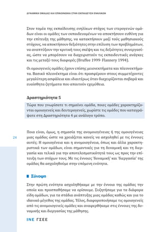 ΔΥΝΑΜΙΚΗ ΟΜΑΔΑΣ ΚΑΙ ΕΠΙΚΟΙΝΩΝΙΑ ΣΤΗΝ ΕΚΠΑΙΔΕΥΣΗ ΕΝΗΛΙΚΩΝ

Στον τομέα της εκπαίδευσης ενηλίκων στόχος των ετερογενών ομάδων είναι οι ομάδες των εκπαιδευομένων να αποκτήσουν ευθύνη για
την επίτευξη της μάθησης, να κατακτήσουν μαζί τούς μαθησιακούς
στόχους, να αποκτήσουν δεξιότητες στην επίλυση των προβλημάτων,
να αναπτύξουν την κριτική τους σκέψη και τις δεξιότητες συνεργασίας, ώστε να μπορέσουν να διαχειριστούν τις εκπαιδευτικές ανάγκες
και τις μεταξύ τους διαφορές (Bruffee 1999∙ Flannery 1994).
Οι ομοιογενείς ομάδες έχουν επίσης μειονεκτήματα και πλεονεκτήματα. Βασικό πλεονέκτημα είναι ότι προσφέρουν στους συμμετέχοντες
μεγαλύτερη ασφάλεια και ιδιαιτέρως όταν διαχειρίζονται σοβαρά και
ευαίσθητα ζητήματα που απαιτούν εχεμύθεια.
Τώρα που γνωρίσατε τι σημαίνει ομάδα, ποιες ομάδες χαρακτηρίζονται ομοιογενείς και δευτερογενείς, χωρίστε τις ομάδες που καταγράψατε στη Δραστηριότητα 4 με ανάλογο τρόπο.

Δραστηριότητα 5

24

Ποια είναι, όμως, η σημασία της ανομοιογένειας ή της ομοιογένειας
μιας ομάδας ώστε να χρειάζεται κανείς να ασχοληθεί με τις έννοιες
αυτές; Η ομοιογένεια και η ανομοιογένεια, όπως και άλλα χαρακτηριστικά των ομάδων, είναι σημαντικές για τη δυναμική και τη διεργασία και τελικά για την αποτελεσματικότητά τους ως προς την επίτευξη των στόχων τους. Με τις έννοιες ‘δυναμική’ και ‘διεργασία’ της
ομάδας θα ασχοληθούμε στην επόμενη ενότητα.

Στην πρώτη ενότητα ασχοληθήκαμε με την έννοια της ομάδας την
οποία και προσπαθήσαμε να ορίσουμε. Συζητήσαμε για τα διάφορα
είδη ομάδων, για τα στάδια ανάπτυξης μιας ομάδας καθώς και για το
ιδανικό μέγεθος της ομάδας. Τέλος, διαφοροποιήσαμε τις ομοιογενείς
από τις ανομοιογενείς ομάδες και αναφερθήκαμε στις έννοιες της δυναμικής και διεργασίας της μάθησης.

Σύνοψη

ΙΝΕ ΓΣΕΕ

 
