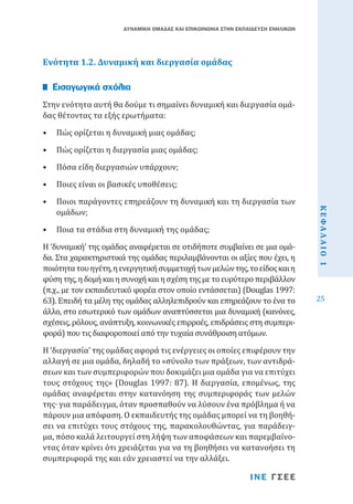ΔΥΝΑΜΙΚΗ ΟΜΑΔΑΣ ΚΑΙ ΕΠΙΚΟΙΝΩΝΙΑ ΣΤΗΝ ΕΚΠΑΙΔΕΥΣΗ ΕΝΗΛΙΚΩΝ

Ενότητα 1.2. Δυναμική και διεργασία ομάδας
Στην ενότητα αυτή θα δούμε τι σημαίνει δυναμική και διεργασία ομάδας θέτοντας τα εξής ερωτήματα:

Εισαγωγικά σχόλια

•	 Πώς ορίζεται η δυναμική μιας ομάδας;

•	 Πώς ορίζεται η διεργασία μιας ομάδας;
•	 Πόσα είδη διεργασιών υπάρχουν;

•	 Ποιοι παράγοντες επηρεάζουν τη δυναμική και τη διεργασία των
ομάδων;
•	 Ποια τα στάδια στη δυναμική της ομάδας;

Η ‘δυναμική’ της ομάδας αναφέρεται σε οτιδήποτε συμβαίνει σε μια ομάδα. Στα χαρακτηριστικά της ομάδας περιλαμβάνονται οι αξίες που έχει, η
ποιότητα του ηγέτη, η ενεργητική συμμετοχή των μελών της, το είδος και η
φύση της, η δομή και η συνοχή και η σχέση της με το ευρύτερο περιβάλλον
(π.χ., με τον εκπαιδευτικό φορέα στον οποίο εντάσσεται) (Douglas 1997:
63). Επειδή τα μέλη της ομάδας αλληλεπιδρούν και επηρεάζουν το ένα το
άλλο, στο εσωτερικό των ομάδων αναπτύσσεται μια δυναμική (κανόνες,
σχέσεις, ρόλους, ανάπτυξη, κοινωνικές επιρροές, επιδράσεις στη συμπεριφορά) που τις διαφοροποιεί από την τυχαία συνάθροιση ατόμων.
Η ‘διεργασία’ της ομάδας αφορά τις ενέργειες οι οποίες επιφέρουν την
αλλαγή σε μια ομάδα, δηλαδή το «σύνολο των πράξεων, των αντιδράσεων και των συμπεριφορών που δοκιμάζει μια ομάδα για να επιτύχει
τους στόχους της» (Douglas 1997: 87). Η διεργασία, επομένως, της
ομάδας αναφέρεται στην κατανόηση της συμπεριφοράς των μελών
της∙ για παράδειγμα, όταν προσπαθούν να λύσουν ένα πρόβλημα ή να
πάρουν μια απόφαση. Ο εκπαιδευτής της ομάδας μπορεί να τη βοηθήσει να επιτύχει τους στόχους της, παρακολουθώντας, για παράδειγμα, πόσο καλά λειτουργεί στη λήψη των αποφάσεων και παρεμβαίνοντας όταν κρίνει ότι χρειάζεται για να τη βοηθήσει να κατανοήσει τη
συμπεριφορά της και εάν χρειαστεί να την αλλάξει.
ΙΝΕ ΓΣΕΕ

ΚΕΦΑΛΑΙΟ 1

•	 Ποιες είναι οι βασικές υποθέσεις;

25

 