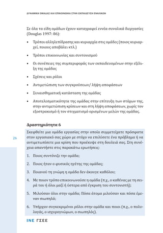 ΔΥΝΑΜΙΚΗ ΟΜΑΔΑΣ ΚΑΙ ΕΠΙΚΟΙΝΩΝΙΑ ΣΤΗΝ ΕΚΠΑΙΔΕΥΣΗ ΕΝΗΛΙΚΩΝ

Σε όλα τα είδη ομάδων έχουν καταγραφεί εννέα συνολικά διεργασίες
(Douglas 1997: 86):
•	 Τρόποι αλληλεπίδρασης και κυριαρχία στις ομάδες (ποιος κυριαρχεί, ποιους αποβάλει κτλ.)
•	 Τρόποι επικοινωνίας και συντονισμού

•	 Οι συνέπειες της συμπεριφοράς των εκπαιδευομένων στην εξέλιξη της ομάδας
•	 Σχέσεις και ρόλοι

•	 Αντιμετώπιση των συγκρούσεων/ λήψη αποφάσεων
•	 Συναισθηματική κατάσταση της ομάδας

•	 Αποτελεσματικότητα της ομάδας στην επίτευξη των στόχων της,
στην αντιμετώπιση κρίσεων και στη λήψη αποφάσεων, χωρίς τον
εξοστρακισμό ή τον στιγματισμό ορισμένων μελών της ομάδας.
Σκεφθείτε μια ομάδα εργασίας στην οποία συμμετείχατε πρόσφατα
στον εργασιακό σας χώρο με στόχο να επιλύσετε ένα πρόβλημα ή να
αντιμετωπίσετε μια κρίση που προέκυψε στη δουλειά σας. Στη συνέχεια απαντήστε στις παρακάτω ερωτήσεις:

Δραστηριότητα 6
26

1.	 Ποιος συντόνιζε την ομάδα;

2.	 Ποιος ήταν ο φυσικός ηγέτης της ομάδας;

3.	 Ποιανού τη γνώμη η ομάδα δεν άκουγε καθόλου;

4.	 Με ποιον τρόπο επικοινωνούσε η ομάδα (π.χ., ο καθένας με τη σειρά του ή όλοι μαζί ή ύστερα από έγκριση του συντονιστή);
5.	 Μιλούσαν όλοι στην ομάδα; Πόσα άτομα μιλούσαν και πόσα έμεναν σιωπηλά;
6.	 Υπήρχαν συγκεκριμένοι ρόλοι στην ομάδα και ποιοι (π.χ., ο πολυλογάς, ο ισχυρογνώμων, ο σιωπηλός).
ΙΝΕ ΓΣΕΕ

 