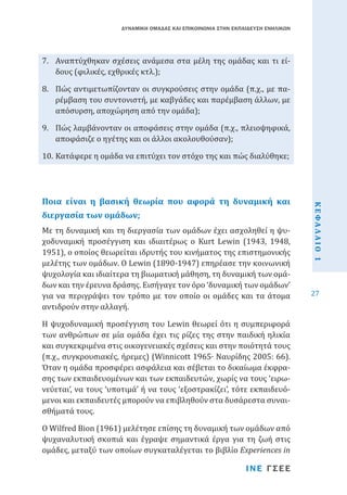 ΔΥΝΑΜΙΚΗ ΟΜΑΔΑΣ ΚΑΙ ΕΠΙΚΟΙΝΩΝΙΑ ΣΤΗΝ ΕΚΠΑΙΔΕΥΣΗ ΕΝΗΛΙΚΩΝ

7.	 Αναπτύχθηκαν σχέσεις ανάμεσα στα μέλη της ομάδας και τι είδους (φιλικές, εχθρικές κτλ.);

8.	 Πώς αντιμετωπίζονταν οι συγκρούσεις στην ομάδα (π.χ., με παρέμβαση του συντονιστή, με καβγάδες και παρέμβαση άλλων, με
απόσυρση, αποχώρηση από την ομάδα);
9.	 Πώς λαμβάνονταν οι αποφάσεις στην ομάδα (π.χ., πλειοψηφικά,
αποφάσιζε ο ηγέτης και οι άλλοι ακολουθούσαν);
10.	Κατάφερε η ομάδα να επιτύχει τον στόχο της και πώς διαλύθηκε;

Με τη δυναμική και τη διεργασία των ομάδων έχει ασχοληθεί η ψυχοδυναμική προσέγγιση και ιδιαιτέρως ο Kurt Lewin (1943, 1948,
1951), ο οποίος θεωρείται ιδρυτής του κινήματος της επιστημονικής
μελέτης των ομάδων. Ο Lewin (1890-1947) επηρέασε την κοινωνική
ψυχολογία και ιδιαίτερα τη βιωματική μάθηση, τη δυναμική των ομάδων και την έρευνα δράσης. Εισήγαγε τον όρο ‘δυναμική των ομάδων’
για να περιγράψει τον τρόπο με τον οποίο οι ομάδες και τα άτομα
αντιδρούν στην αλλαγή.

διεργασία των ομάδων;

Η ψυχοδυναμική προσέγγιση του Lewin θεωρεί ότι η συμπεριφορά
των ανθρώπων σε μία ομάδα έχει τις ρίζες της στην παιδική ηλικία
και συγκεκριμένα στις οικογενειακές σχέσεις και στην ποιότητά τους
(π.χ., συγκρουσιακές, ήρεμες) (Winnicott 1965∙ Ναυρίδης 2005: 66).
Όταν η ομάδα προσφέρει ασφάλεια και σέβεται το δικαίωμα έκφρασης των εκπαιδευομένων και των εκπαιδευτών, χωρίς να τους ‘ειρωνεύεται’, να τους ‘υποτιμά’ ή να τους ‘εξοστρακίζει’, τότε εκπαιδευόμενοι και εκπαιδευτές μπορούν να επιβληθούν στα δυσάρεστα συναισθήματά τους.
Ο Wilfred Bion (1961) μελέτησε επίσης τη δυναμική των ομάδων από
ψυχαναλυτική σκοπιά και έγραψε σημαντικά έργα για τη ζωή στις
ομάδες, μεταξύ των οποίων συγκαταλέγεται το βιβλίο Experiences in
ΙΝΕ ΓΣΕΕ

ΚΕΦΑΛΑΙΟ 1

Ποια είναι η βασική θεωρία που αφορά τη δυναμική και

27

 