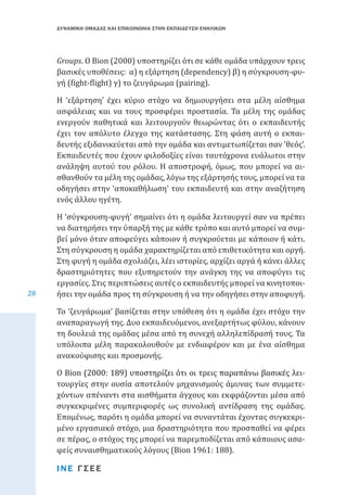 ΔΥΝΑΜΙΚΗ ΟΜΑΔΑΣ ΚΑΙ ΕΠΙΚΟΙΝΩΝΙΑ ΣΤΗΝ ΕΚΠΑΙΔΕΥΣΗ ΕΝΗΛΙΚΩΝ

Groups. Ο Bion (2000) υποστηρίζει ότι σε κάθε ομάδα υπάρχουν τρεις
βασικές υποθέσεις: α) η εξάρτηση (dependency) β) η σύγκρουση-φυγή (fight-flight) γ) το ζευγάρωμα (pairing).

Η ‘εξάρτηση’ έχει κύριο στόχο να δημιουργήσει στα μέλη αίσθημα
ασφάλειας και να τους προσφέρει προστασία. Τα μέλη της ομάδας
ενεργούν παθητικά και λειτουργούν θεωρώντας ότι ο εκπαιδευτής
έχει τον απόλυτο έλεγχο της κατάστασης. Στη φάση αυτή ο εκπαιδευτής εξιδανικεύεται από την ομάδα και αντιμετωπίζεται σαν ‛θεός’.
Εκπαιδευτές που έχουν φιλοδοξίες είναι ταυτόχρονα ευάλωτοι στην
ανάληψη αυτού του ρόλου. Η αποστροφή, όμως, που μπορεί να αισθανθούν τα μέλη της ομάδας, λόγω της εξάρτησής τους, μπορεί να τα
οδηγήσει στην ‘αποκαθήλωση’ του εκπαιδευτή και στην αναζήτηση
ενός άλλου ηγέτη.

28

Η ‘σύγκρουση-φυγή’ σημαίνει ότι η ομάδα λειτουργεί σαν να πρέπει
να διατηρήσει την ύπαρξή της με κάθε τρόπο και αυτό μπορεί να συμβεί μόνο όταν αποφεύγει κάποιον ή συγκρούεται με κάποιον ή κάτι.
Στη σύγκρουση η ομάδα χαρακτηρίζεται από επιθετικότητα και οργή.
Στη φυγή η ομάδα σχολιάζει, λέει ιστορίες, αρχίζει αργά ή κάνει άλλες
δραστηριότητες που εξυπηρετούν την ανάγκη της να αποφύγει τις
εργασίες. Στις περιπτώσεις αυτές ο εκπαιδευτής μπορεί να κινητοποιήσει την ομάδα προς τη σύγκρουση ή να την οδηγήσει στην αποφυγή.

Το ‘ζευγάρωμα’ βασίζεται στην υπόθεση ότι η ομάδα έχει στόχο την
αναπαραγωγή της. Δυο εκπαιδευόμενοι, ανεξαρτήτως φύλου, κάνουν
τη δουλειά της ομάδας μέσα από τη συνεχή αλληλεπίδρασή τους. Τα
υπόλοιπα μέλη παρακολουθούν με ενδιαφέρον και με ένα αίσθημα
ανακούφισης και προσμονής.

Ο ���������������������������������������������������������������
Bion�����������������������������������������������������������
(2000: 189) υποστηρίζει ότι οι τρεις παραπάνω βασικές λειτουργίες στην ουσία αποτελούν μηχανισμούς άμυνας των συμμετεχόντων απέναντι στα αισθήματα άγχους και εκφράζονται μέσα από
συγκεκριμένες συμπεριφορές ως συνολική αντίδραση της ομάδας.
Επομένως, παρότι η ομάδα μπορεί να συναντάται έχοντας συγκεκριμένο εργασιακό στόχο, μια δραστηριότητα που προσπαθεί να φέρει
σε πέρας, ο στόχος της μπορεί να παρεμποδίζεται από κάποιους ασαφείς συναισθηματικούς λόγους (Bion 1961: 188).
ΙΝΕ ΓΣΕΕ

 