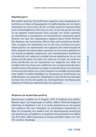 ΔΥΝΑΜΙΚΗ ΟΜΑΔΑΣ ΚΑΙ ΕΠΙΚΟΙΝΩΝΙΑ ΣΤΗΝ ΕΚΠΑΙΔΕΥΣΗ ΕΝΗΛΙΚΩΝ

Μία ομάδα εργασίας έξι διευθυντών τμημάτων μιας επιχείρησης συναντάται με στόχο να διαμορφώσει το σχέδιο δράσης και τον προϋπολογισμό του νέου έτους. Αν και ο στόχος φαίνεται σχετικά απλός
γιατί επαναλαμβάνεται από έτος σε έτος, τη φετινή χρονιά ένα από
τα έξι τμήματα υπολειτουργεί λόγω μείωσης του όγκου εργασίας,
με αποτέλεσμα οι εργαζόμενοι να καταναλώνουν εργασιακό χρόνο
άσκοπα την ώρα που παρακείμενα τμήματα έχουν πολλή δουλειά.
Στη διάρκεια της συνάντησης τίθεται θέμα από ορισμένους διευθυντές, ως μέρος του σχεδιασμού για το νέο έτος, η ανάγκη για μετακίνηση μέρους του προσωπικού του τμήματος που υπολειτουργεί σε
άλλα τμήματα που έχουν φόρτο εργασίας. Αν και αυτή η πρόταση είναι λογική και βρίσκει σύμφωνους τους περισσότερους διευθυντές,
ο διευθυντής του τμήματος αντιδρά έντονα φοβούμενος ότι με τον
τρόπο αυτό θα χάσει τον ρόλο του, αλλά και το κύρος του απέναντι
στους διευθυντές και στο προσωπικό του τμήματός του. Μαζί του
αντιδρά άλλο ένα άτομο που αισθάνεται ότι το προσωπικό θα μετακινηθεί και θα ενδυναμώσει το τμήμα του διευθυντή με τον οποίο έχει
ανταγωνιστική σχέση, ενώ ο ίδιος στοχεύει να αναλάβει ηγετικό ρόλο
στην ομάδα. Η ομάδα οδηγήθηκε σε σύγκρουση με αποτέλεσμα την
καθυστέρηση των εργασιών. Παράλληλα οι δύο διευθυντές έφτιαξαν
τη δική τους άτυπη υπο-ομάδα και συσπειρώθηκαν στη δημιουργία
κλίματος έντασης και παρακώλυσης των εργασιών.

Παράδειγμα 4

Προτείνουμε το βιβλίο του T. Douglas. 1997. Η επιβίωση στις ομάδες:
Βασικές αρχές της συμμετοχής σε ομάδες. Αθήνα: Ελληνικά Γράμματα
(ιδιαίτερα τα Κεφάλαια 2 και 4, τα οποία ασχολούνται με τον ορισμό
των ομάδων). Εάν σας ενδιαφέρει να κατανοήσετε περισσότερο το
θέμα της δυναμικής των ομάδων από την ψυχοδυναμική προσέγγιση
σας προτείνουμε να διαβάσετε το κεφάλαιο Group Dynamics στο βιβλίο
του W. R. Bion. 2000. Experiences in Groups and Other Papers, σσ. 141191. Λονδίνο: Routledge.

ΙΝΕ ΓΣΕΕ

ΚΕΦΑΛΑΙΟ 1

Kείμενα για περαιτέρω μελέτη

29

 