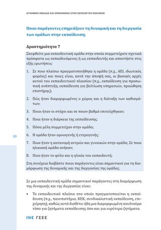 ΔΥΝΑΜΙΚΗ ΟΜΑΔΑΣ ΚΑΙ ΕΠΙΚΟΙΝΩΝΙΑ ΣΤΗΝ ΕΚΠΑΙΔΕΥΣΗ ΕΝΗΛΙΚΩΝ

Ποιοι παράγοντες επηρεάζουν τη δυναμική και τη διεργασία
των ομάδων στην εκπαίδευση;
Σκεφθείτε μια εκπαιδευτική ομάδα στην οποία συμμετείχατε σχετικά
πρόσφατα ως εκπαιδευόμενος ή ως εκπαιδευτής και απαντήστε στις
εξής ερωτήσεις:

Δραστηριότητα 7

1.	 Σε ποιο πλαίσιο πραγματοποιήθηκε η ομάδα (π.χ., ΑΕΙ, ιδιωτικός
φορέας) και ποιες είναι, κατά την άποψή σας, οι βασικές αρχές
αυτού του εκπαιδευτικού πλαισίου (π.χ., εκπαίδευση για προσωπική ανάπτυξη, εκπαίδευση για βελτίωση υπηρεσιών, προώθηση
επιστήμης).
2.	 Πώς ήταν διαμορφωμένος ο χώρος και η διάταξη των καθισμάτων;
3.	 Ποιοι ήταν οι στόχοι και σε ποιον βαθμό επιτεύχθηκαν;
30

4.	 Ποια ήταν η διάρκεια της εκπαίδευσης;
5.	 Πόσα μέλη συμμετείχαν στην ομάδα;

6.	 Η ομάδα ήταν ομοιογενής ή ετερογενής;

7.	 Ποια ήταν η κατανομή αντρών και γυναικών στην ομάδα; Σε ποια
ηλικιακή ομάδα ανήκαν;
8.	 Ποιο ήταν το φύλο και η ηλικία του εκπαιδευτή;

Στη συνέχεια διαβάστε ποιοι παράγοντες είναι σημαντικοί για τη διαμόρφωση της δυναμικής και της διεργασίας της ομάδας.
Σε μια εκπαιδευτική ομάδα σημαντικοί παράγοντες στη διαμόρφωση
της δυναμικής και της διεργασίας είναι:

•	 Το εκπαιδευτικό πλαίσιο στο οποίο πραγματοποιείται η εκπαίδευση (π.χ., πανεπιστήμιο, ΚΕΚ, συνδικαλιστική εκπαίδευση, επιχείρηση), καθώς αυτό διαθέτει ήδη μια διαμορφωμένη κουλτούρα
τόσο για ζητήματα εκπαίδευσης όσο και για ευρύτερα ζητήματα.
ΙΝΕ ΓΣΕΕ

 