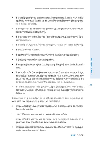 ΔΥΝΑΜΙΚΗ ΟΜΑΔΑΣ ΚΑΙ ΕΠΙΚΟΙΝΩΝΙΑ ΣΤΗΝ ΕΚΠΑΙΔΕΥΣΗ ΕΝΗΛΙΚΩΝ

•	 Η διαμόρφωση του χώρου εκπαίδευσης και η διάταξη των καθισμάτων που συνδέονται με το μοντέλο εκπαίδευσης (δημοκρατικό ή παραδοσιακό).
•	 Ο στόχος και το αποτέλεσμα (επίτευξη μαθησιακών ή/και υπηρεσιακών στόχων, κατάρτιση).
•	 Η διάρκεια της εκπαίδευσης (προκαθορισμένη, μακρόχρονη, βραχύχρονη κτλ.).
•	 Η θετική ενίσχυση των εκπαιδευομένων και ο ανοικτός διάλογος.
•	 Η σύνθεση της ομάδας.

•	 Ο βαθμός δυσκολίας του μαθήματος.

•	 Η αργοπορία στην προσέλευση και η διαρροή των εκπαιδευομένων.

•	 Ο εκπαιδευτής (αν ανήκει στο προσωπικό του οργανισμού ή όχι,
ποιες είναι οι προσωπικές του πεποιθήσεις, οι αντιλήψεις για τον
ρόλο του κτλ.) και το ενδιαφέρον που δείχνει για τις απόψεις, τις
πεποιθήσεις και τα συναισθήματα των εκπαιδευομένων.
•	 Οι εκπαιδευόμενοι (προφίλ, αντιλήψεις, κριτήρια επιλογής εκπαιδευομένων, ρόλοι κτλ.) και οι ευκαιρίες για συμμετοχή σε ανοικτό
διάλογο.
Επομένως, στις εκπαιδευτικές ομάδες η εξάρτηση των εκπαιδευομένων από τον εκπαιδευτή μπορεί να οφείλεται:
•	 στην έλλειψη χρόνου για την κατάλληλη προετοιμασία της εκπαιδευτικής ομάδας
•	

στην έλλειψη χρόνου για τη γνωριμία των μελών

•	 στην έλλειψη χρόνου για την έκφραση των εκπαιδευτικών αναγκών και των προσδοκιών των εκπαιδευομένων
•	 στη μη διαφοροποίηση των γενικών προσδοκιών από τις πραγματικές εκπαιδευτικές ανάγκες

ΙΝΕ ΓΣΕΕ

ΚΕΦΑΛΑΙΟ 1

•	 Η εμπλοκή των εκπαιδευομένων στη διεργασία της μάθησης.

31

 