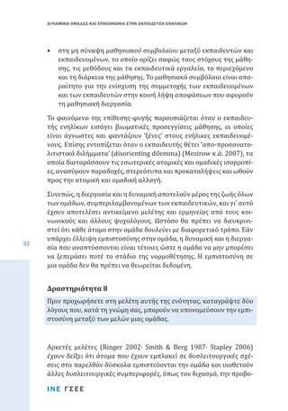 ΔΥΝΑΜΙΚΗ ΟΜΑΔΑΣ ΚΑΙ ΕΠΙΚΟΙΝΩΝΙΑ ΣΤΗΝ ΕΚΠΑΙΔΕΥΣΗ ΕΝΗΛΙΚΩΝ

•	 στη μη σύναψη μαθησιακού συμβολαίου μεταξύ εκπαιδευτών και
εκπαιδευομένων, το οποίο ορίζει σαφώς τους στόχους της μάθησης, τις μεθόδους και τα εκπαιδευτικά εργαλεία, το περιεχόμενο
και τη διάρκεια της μάθησης. Το μαθησιακό συμβόλαιο είναι απαραίτητο για την ενίσχυση της συμμετοχής των εκπαιδευομένων
και των εκπαιδευτών στην κοινή λήψη αποφάσεων που αφορούν
τη μαθησιακή διεργασία.
Το φαινόμενο της επίθεσης-φυγής παρουσιάζεται όταν ο εκπαιδευτής ενηλίκων εισάγει βιωματικές προσεγγίσεις μάθησης, οι οποίες
είναι άγνωστες και φαντάζουν ‘ξένες’ στους ενήλικες εκπαιδευομένους. Επίσης εντοπίζεται όταν ο εκπαιδευτής θέτει ‘απο-προσανατολιτιστικά διλήμματα’ (disorienting dilemma) (Mezirow κ.ά. 2007), τα
οποία διαταράσσουν τις εσωτερικές ατομικές και ομαδικές ισορροπίες, ανασύρουν παραδοχές, στερεότυπα και προκαταλήψεις και ωθούν
προς την ατομική και ομαδική αλλαγή.

32

Συνεπώς, η διεργασία και η δυναμική αποτελούν μέρος της ζωής όλων
των ομάδων, συμπεριλαμβανομένων των εκπαιδευτικών, και γι’ αυτό
έχουν αποτελέσει αντικείμενο μελέτης και ερμηνείας από τους κοινωνικούς και άλλους ψυχολόγους. Ωστόσο θα πρέπει να διευκρινιστεί ότι κάθε άτομο στην ομάδα δουλεύει με διαφορετικό τρόπο. Εάν
υπάρχει έλλειψη εμπιστοσύνης στην ομάδα, η δυναμική και η διεργασία που αναπτύσσονται είναι τέτοιες ώστε η ομάδα να μην μπορέσει
να ξεπεράσει ποτέ το στάδιο της νορμοθέτησης. Η εμπιστοσύνη σε
μια ομάδα δεν θα πρέπει να θεωρείται δεδομένη.
Πριν προχωρήσετε στη μελέτη αυτής της ενότητας, καταγράψτε δύο
λόγους που, κατά τη γνώμη σας, μπορούν να υπονομεύσουν την εμπιστοσύνη μεταξύ των μελών μιας ομάδας.

Δραστηριότητα 8

Αρκετές μελέτες (Ringer 2002∙ Smith & Berg 1987∙ Stapley 2006)
έχουν δείξει ότι άτομα που έχουν εμπλακεί σε δυσλειτουργικές σχέσεις στο παρελθόν δύσκολα εμπιστεύονται την ομάδα και υιοθετούν
άλλες δυσλειτουργικές συμπεριφορές, όπως τον διχασμό, την προβοΙΝΕ ΓΣΕΕ

 