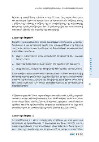 ΔΥΝΑΜΙΚΗ ΟΜΑΔΑΣ ΚΑΙ ΕΠΙΚΟΙΝΩΝΙΑ ΣΤΗΝ ΕΚΠΑΙΔΕΥΣΗ ΕΝΗΛΙΚΩΝ

λή και τη μεταβίβαση ευθύνης στους άλλους. Στις περιπτώσεις αυτές τα άτομα έρχονται αντιμέτωπα με προσωπικούς φόβους, όπως
ο φόβος της έκθεσης, ο φόβος της μη αναγνώρισης της συμμετοχής
τους στην ομάδα, ο φόβος ότι δεν θα μάθουν χωρίς την παραδοσιακή
διδακτική μέθοδο και ο φόβος της απόρριψης.
Σκεφθείτε μια ομάδα στην οποία συμμετείχατε πρόσφατα ως εκπαιδευόμενος ή μια εργασιακή ομάδα που συγκροτήθηκε στη δουλειά
σας για την επίλυση ενός προβλήματος. Στη συνέχεια απαντήστε στις
παρακάτω ερωτήσεις:

Δραστηριότητα 9

2.	 Είχατε εμπιστοσύνη σε όλα τα μέλη της ομάδας; Εάν όχι, γιατί;

3.	 Εκφράσατε ελεύθερα την άποψή σας στην ομάδα; Εάν όχι, γιατί;

Προσπαθήστε τώρα να θυμηθείτε ένα περιστατικό από την παιδική ή
την εφηβική σας ηλικία όταν ως μαθητής/-ρια σε σχολείο προσπαθήσατε να εκφράσετε ελεύθερα την άποψή σας. Ποια ήταν η αντίδραση
του εκπαιδευτή και των άλλων εκπαιδευομένων; Τι συναισθήματα
σας προκάλεσε;
Αξίζει να σημειωθεί ότι οι περισσότερες εκπαιδευτικές ομάδες παραμένουν στο πρώτο στάδιο (Brown & Atkins 1997: 60) και σπάνια περνάνε
στο δεύτερο όπου και διαλύονται. Η προσκόλληση των εκπαιδευτικών
ομάδων στα δύο πρώτα στάδια επηρεάζει αναπόφευκτα το έργο του
εκπαιδευτή και τη μαθησιακή διεργασία (Brown & Atkins 1997).

Ας υποθέσουμε ότι είστε εκπαιδευτής ενηλίκων και σας καλεί μια
επιχείρηση να εκπαιδεύσετε το προσωπικό της (π.χ., τράπεζα για εκπαίδευση στελεχών στην προσέλκυση νέων πελατών). Αφού ορίσετε
τον τύπο της επιχείρησης και το γνωστικό αντικείμενο, καταγράψ-

Δραστηριότητα 10

ΙΝΕ ΓΣΕΕ

ΚΕΦΑΛΑΙΟ 1

1.	 Είχατε εμπιστοσύνη στον εκπαιδευτή-συντονιστή της ομάδας;
Εάν όχι, γιατί;

33

 