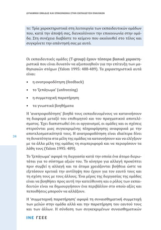 ΔΥΝΑΜΙΚΗ ΟΜΑΔΑΣ ΚΑΙ ΕΠΙΚΟΙΝΩΝΙΑ ΣΤΗΝ ΕΚΠΑΙΔΕΥΣΗ ΕΝΗΛΙΚΩΝ

τε: Τρία χαρακτηριστικά στη λειτουργία των εκπαιδευτικών ομάδων
που, κατά την άποψή σας, διευκολύνουν την επικοινωνία στην ομάδα. Στη συνέχεια διαβάστε το κείμενο που ακολουθεί στο τέλος και
συγκρίνετε την απάντησή σας με αυτό.
Οι εκπαιδευτικές ομάδες (��������������������������������������
T�������������������������������������
-������������������������������������
group�������������������������������
) έχουν τέσσερα βασικά χαρακτηριστικά που είναι δυνατόν να αξιοποιηθούν για την επίτευξη των μαθησιακών στόχων (Yalom 1995: 488-489). Τα χαρακτηριστικά αυτά
είναι:
•	 η ανατροφοδότηση (feedback)
•	 το ‘ξεπάγωμα’ (unfreezing)

•	 η συμμετοχική παρατήρηση
•	 τα γνωστικά βοηθήματα

34

Η ‘ανατροφοδότηση’ βοηθά τους εκπαιδευομένους να κατανοήσουν
τη διαφορά μεταξύ του επιθυμητού και του πραγματικού αποτελέσματος. Έχει διαπιστωθεί ότι οι οργανισμοί, οι ομάδες και οι σχέσεις
στερούνται μιας συγκεκριμένης πληροφόρησης αναφορικά με την
αποτελεσματικότητά τους. Η ανατροφοδότηση είναι ιδιαίτερα δίνει
τη δυνατότητα στα μέλη της ομάδας να κατανοήσουν και να ελέγξουν
με τα άλλα μέλη της ομάδας τη συμπεριφορά και να περιορίσουν τα
λάθη τους (Yalom 1995: 489).
Το ‘ξεπάγωμα’ αφορά τη διεργασία κατά την οποία ένα άτομο διερωτάται για το σύστημα αξιών του. Το κίνητρο για αλλαγή προκύπτει
πριν συμβεί η αλλαγή και τα άτομα χρειάζονται βοήθεια ώστε να
εξετάσουν κριτικά την αντίληψη που έχουν για τον εαυτό τους και
τη σχέση τους με τους άλλους. Ένα μέρος της διεργασίας της ομάδας
είναι να βοηθήσει προς αυτή την κατεύθυνση και ο ρόλος των εκπαιδευτών είναι να δημιουργήσουν ένα περιβάλλον στο οποίο αξίες και
πεποιθήσεις μπορούν να αλλάξουν.

Η ‘συμμετοχική παρατήρηση’ αφορά τη συναισθηματική συμμετοχή
των μελών στην ομάδα αλλά και την παρατήρηση του εαυτού τους
και των άλλων. Η σύνδεση των συγκεκριμένων συναισθηματικών
ΙΝΕ ΓΣΕΕ

 