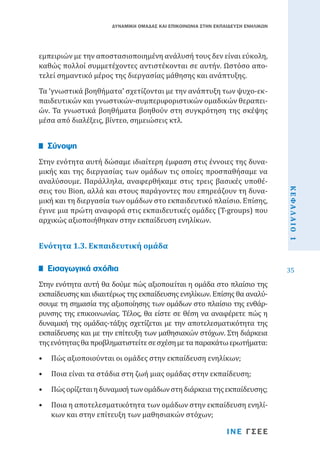 ΔΥΝΑΜΙΚΗ ΟΜΑΔΑΣ ΚΑΙ ΕΠΙΚΟΙΝΩΝΙΑ ΣΤΗΝ ΕΚΠΑΙΔΕΥΣΗ ΕΝΗΛΙΚΩΝ

εμπειριών με την αποστασιοποιημένη ανάλυσή τους δεν είναι εύκολη,
καθώς πολλοί συμμετέχοντες αντιστέκονται σε αυτήν. Ωστόσο αποτελεί σημαντικό μέρος της διεργασίας μάθησης και ανάπτυξης.

Τα ‘γνωστικά βοηθήματα’ σχετίζονται με την ανάπτυξη των ψυχο-εκπαιδευτικών και γνωστικών-συμπεριφοριστικών ομαδικών θεραπειών. Τα γνωστικά βοηθήματα βοηθούν στη συγκρότηση της σκέψης
μέσα από διαλέξεις, βίντεο, σημειώσεις κτλ.
Στην ενότητα αυτή δώσαμε ιδιαίτερη έμφαση στις έννοιες της δυναμικής και της διεργασίας των ομάδων τις οποίες προσπαθήσαμε να
αναλύσουμε. Παράλληλα, αναφερθήκαμε στις τρεις βασικές υποθέσεις του Bion, αλλά και στους παράγοντες που επηρεάζουν τη δυναμική και τη διεργασία των ομάδων στο εκπαιδευτικό πλαίσιο. Επίσης,
έγινε μια πρώτη αναφορά στις εκπαιδευτικές ομάδες (T-groups) που
αρχικώς αξιοποιήθηκαν στην εκπαίδευση ενηλίκων.

Σύνοψη

Στην ενότητα αυτή θα δούμε πώς αξιοποιείται η ομάδα στο πλαίσιο της
εκπαίδευσης και ιδιαιτέρως της εκπαίδευσης ενηλίκων. Επίσης θα αναλύσουμε τη σημασία της αξιοποίησης των ομάδων στο πλαίσιο της ενθάρρυνσης της επικοινωνίας. Τέλος, θα είστε σε θέση να αναφέρετε πώς η
δυναμική της ομάδας-τάξης σχετίζεται με την αποτελεσματικότητα της
εκπαίδευσης και με την επίτευξη των μαθησιακών στόχων. Στη διάρκεια
της ενότητας θα προβληματιστείτε σε σχέση με τα παρακάτω ερωτήματα:

Εισαγωγικά σχόλια

•	 Πώς αξιοποιούνται οι ομάδες στην εκπαίδευση ενηλίκων;

•	 Ποια είναι τα στάδια στη ζωή μιας ομάδας στην εκπαίδευση;

•	 Πώς ορίζεται η δυναμική των ομάδων στη διάρκεια της εκπαίδευσης;

•	 Ποια η αποτελεσματικότητα των ομάδων στην εκπαίδευση ενηλίκων και στην επίτευξη των μαθησιακών στόχων;

ΙΝΕ ΓΣΕΕ

ΚΕΦΑΛΑΙΟ 1

Ενότητα 1.3. Εκπαιδευτική ομάδα

35

 