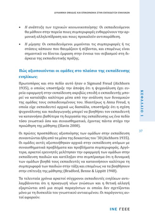 ΔΥΝΑΜΙΚΗ ΟΜΑΔΑΣ ΚΑΙ ΕΠΙΚΟΙΝΩΝΙΑ ΣΤΗΝ ΕΚΠΑΙΔΕΥΣΗ ΕΝΗΛΙΚΩΝ

•	 Η ανάπτυξη των τεχνικών κοινωνικοποίησης: Οι εκπαιδευόμενοι
θα μάθουν στην πορεία ποιες συμπεριφορές ενθαρρύνουν την αρμονική αλληλεπίδραση και ποιες προκαλούν αντιπαράθεση.
•	 Η μίμηση: Οι εκπαιδευόμενοι μιμούνται τις συμπεριφορές ή τις
στάσεις κάποιου που θαυμάζουν ή σέβονται, και επομένως είναι
σημαντικό να δίνεται έμφαση στην έννοια του σεβασμού στη διάρκεια της εκπαιδευτικής πράξης.

Πώς αξιοποιούνται οι ομάδες στο πλαίσιο της εκπαίδευσης
ενηλίκων;

Οι πρώτες προσπάθειες αξιοποίησης των ομάδων στην εκπαίδευση
συναντώνται ήδη από τα μέσα της δεκαετίας του ’30 (Aichhorn 1935).
Οι ομάδες αυτές αξιοποιήθηκαν αρχικά στην εκπαίδευση ατόμων με
συναισθηματικά προβλήματα και προβλήματα συμπεριφοράς. Αργότερα, αρκετοί ερευνητές μελέτησαν την εφαρμογή των ομάδων στην
εκπαίδευση παιδιών και κατέληξαν στο συμπέρασμα ότι η δυναμική
των ομάδων βοηθά τους εκπαιδευτές να κατανοήσουν καλύτερα τη
συμπεριφορά των παιδιών στην τάξη και επομένως να τα βοηθήσουν
στην επίτευξη της μάθησης (Bradford, Benne & Lippitt 1948).
Τα τελευταία χρόνια αρκετοί σύγχρονοι εκπαιδευτές ενηλίκων αντιλαμβάνονται ότι η προαγωγή νέων γνώσεων και η θετική αλλαγή
εξαρτώνται από μια σειρά παραγόντων οι οποίοι δεν σχετίζονται
μόνο με τη δυσκολία του γνωστικού αντικειμένου. Οι παράγοντες αυτοί αφορούν:
ΙΝΕ ΓΣΕΕ

ΚΕΦΑΛΑΙΟ 1

Πρωτοπόρος και στο πεδίο αυτό ήταν ο Sigmund Freud (Aichhorn
1935), ο οποίος υποστήριξε την άποψη ότι η ψυχανάλυση έχει ευρεία εφαρμογή στην εκπαίδευση ακριβώς επειδή ο εκπαιδευτής μπορεί να καταλάβει καλύτερα μέσα από την ανάλυση των δυναμικών
της ομάδας τους εκπαιδευομένους του. Ιδιαιτέρως η Anna Freud, η
οποία είχε εκπαιδευτεί αρχικά ως δασκάλα, υποστήριξε ότι η σχέση
ψυχανάλυσης και παιδαγωγικής μπορεί να βοηθήσει τον εκπαιδευτή
να κατανοήσει βαθύτερα τη διεργασία της εκπαίδευσης ως ένα πεδίο
τόσο γνωστικό όσο και συναισθηματικό, έχοντας πάντα στόχο την
προώθηση της μάθησης (Slavin 2000).

37

 