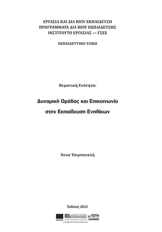 ΕΡΓΑΣΙΑ ΚΑΙ ΔΙΑ ΒΙΟΥ ΕΚΠΑΙΔΕΥΣΗ
ΠΡΟΓΡΑΜΜΑΤΑ ΔΙΑ ΒΙΟΥ ΕΚΠΑΙΔΕΥΣΗΣ
ΙΝΣΤΙΤΟΥΤΟ ΕΡΓΑΣΙΑΣ — ΓΣΕΕ
ΕΚΠΑΙΔΕΥΤΙΚΟ ΥΛΙΚΟ

Θεματική Ενότητα:

Δυναμική Ομάδας και Επικοινωνία
στην Εκπαίδευση Ενηλίκων

Άννα Τσιμπουκλή

Έκδοση 2012

 