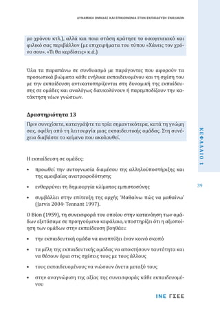 ΔΥΝΑΜΙΚΗ ΟΜΑΔΑΣ ΚΑΙ ΕΠΙΚΟΙΝΩΝΙΑ ΣΤΗΝ ΕΚΠΑΙΔΕΥΣΗ ΕΝΗΛΙΚΩΝ

μο χρόνου κτλ.), αλλά και ποια στάση κράτησε το οικογενειακό και
φιλικό σας περιβάλλον (με επιχειρήματα του τύπου «Χάνεις τον χρόνο σου», «Τι θα κερδίσεις» κ.ά.)

Όλα τα παραπάνω σε συνδυασμό με παράγοντες που αφορούν τα
προσωπικά βιώματα κάθε ενήλικα εκπαιδευομένου και τη σχέση του
με την εκπαίδευση αντικατοπτρίζονται στη δυναμική της εκπαίδευσης σε ομάδες και αναλόγως διευκολύνουν ή παρεμποδίζουν την κατάκτηση νέων γνώσεων.

Πριν συνεχίσετε, καταγράψτε τα τρία σημαντικότερα, κατά τη γνώμη
σας, οφέλη από τη λειτουργία μιας εκπαιδευτικής ομάδας. Στη συνέχεια διαβάστε το κείμενο που ακολουθεί.

Δραστηριότητα 13

•	 προωθεί την αυτογνωσία διαμέσου της αλληλοϋποστήριξης και
της αμοιβαίας ανατροφοδότησης
•	 ενθαρρύνει τη δημιουργία κλίματος εμπιστοσύνης

•	 συμβάλλει στην επίτευξη της αρχής ‘Μαθαίνω πώς να μαθαίνω’
(Jarvis 2004∙ Tennant 1997).

Ο �������������������������������������������������������������
Bion���������������������������������������������������������
(1959), τη συνεισφορά του οποίου στην κατανόηση των ομάδων εξετάσαμε σε προηγούμενο κεφάλαιο, υποστηρίζει ότι η αξιοποίηση των ομάδων στην εκπαίδευση βοηθάει:
•	 την εκπαιδευτική ομάδα να αναπτύξει έναν κοινό σκοπό

•	 τα μέλη της εκπαιδευτικής ομάδας να αποκτήσουν ταυτότητα και
να θέσουν όρια στις σχέσεις τους με τους άλλους
•	 τους εκπαιδευομένους να νιώσουν άνετα μεταξύ τους

•	 στην αναγνώριση της αξίας της συνεισφοράς κάθε εκπαιδευομένου

ΙΝΕ ΓΣΕΕ

ΚΕΦΑΛΑΙΟ 1

Η εκπαίδευση σε ομάδες:

39

 