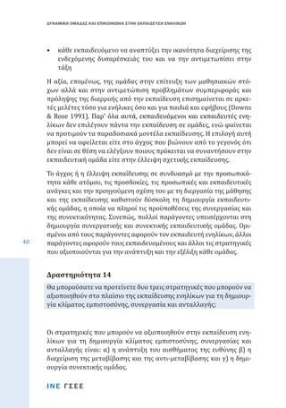 ΔΥΝΑΜΙΚΗ ΟΜΑΔΑΣ ΚΑΙ ΕΠΙΚΟΙΝΩΝΙΑ ΣΤΗΝ ΕΚΠΑΙΔΕΥΣΗ ΕΝΗΛΙΚΩΝ

•	 κάθε εκπαιδευόμενο να αναπτύξει την ικανότητα διαχείρισης της
ενδεχόμενης δυσαρέσκειάς του και να την αντιμετωπίσει στην
τάξη

Η αξία, επομένως, της ομάδας στην επίτευξη των μαθησιακών στόχων αλλά και στην αντιμετώπιση προβλημάτων συμπεριφοράς και
πρόληψης της διαρροής από την εκπαίδευση επισημαίνεται σε αρκετές μελέτες τόσο για ενήλικες όσο και για παιδιά και εφήβους (Downs
& ��������������������������������������������������������������
Rose����������������������������������������������������������
1991). Παρ’ όλα αυτά, εκπαιδευόμενοι και εκπαιδευτές ενηλίκων δεν επιλέγουν πάντα την εκπαίδευση σε ομάδες, ενώ φαίνεται
να προτιμούν τα παραδοσιακά μοντέλα εκπαίδευσης. Η επιλογή αυτή
μπορεί να οφείλεται είτε στο άγχος που βιώνουν από το γεγονός ότι
δεν είναι σε θέση να ελέγξουν ποιους πρόκειται να συναντήσουν στην
εκπαιδευτική ομάδα είτε στην έλλειψη σχετικής εκπαίδευσης.

40

Το άγχος ή η έλλειψη εκπαίδευσης σε συνδυασμό με την προσωπικότητα κάθε ατόμου, τις προσδοκίες, τις προσωπικές και εκπαιδευτικές
ανάγκες και την προηγούμενη σχέση του με τη διεργασία της μάθησης
και της εκπαίδευσης καθιστούν δύσκολη τη δημιουργία εκπαιδευτικής ομάδας, η οποία να πληροί τις προϋποθέσεις της συνεργασίας και
της συνεκτικότητας. Συνεπώς, πολλοί παράγοντες υπεισέρχονται στη
δημιουργία συνεργατικής και συνεκτικής εκπαιδευτικής ομάδας. Ορισμένοι από τους παράγοντες αφορούν τον εκπαιδευτή ενηλίκων, άλλοι
παράγοντες αφορούν τους εκπαιδευομένους και άλλοι τις στρατηγικές
που αξιοποιούνται για την ανάπτυξη και την εξέλιξη κάθε ομάδας.
Θα μπορούσατε να προτείνετε δυο τρεις στρατηγικές που μπορούν να
αξιοποιηθούν στο πλαίσιο της εκπαίδευσης ενηλίκων για τη δημιουργία κλίματος εμπιστοσύνης, συνεργασία και ανταλλαγής;

Δραστηριότητα 14

Οι στρατηγικές που μπορούν να αξιοποιηθούν στην εκπαίδευση ενηλίκων για τη δημιουργία κλίματος εμπιστοσύνης, συνεργασίας και
ανταλλαγής είναι: α) η ανάπτυξη του αισθήματος της ευθύνης β) η
διαχείριση της μεταβίβασης και της αντι-μεταβίβασης και γ) η δημιουργία συνεκτικής ομάδας.
ΙΝΕ ΓΣΕΕ

 