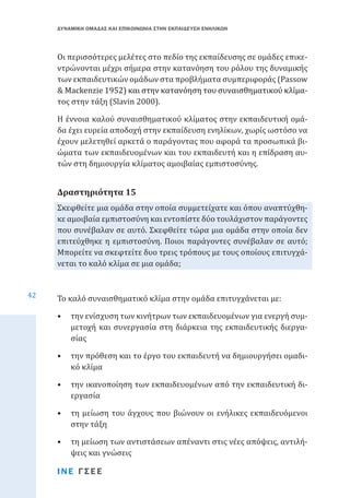 ΔΥΝΑΜΙΚΗ ΟΜΑΔΑΣ ΚΑΙ ΕΠΙΚΟΙΝΩΝΙΑ ΣΤΗΝ ΕΚΠΑΙΔΕΥΣΗ ΕΝΗΛΙΚΩΝ

Οι περισσότερες μελέτες στο πεδίο της εκπαίδευσης σε ομάδες επικεντρώνονται μέχρι σήμερα στην κατανόηση του ρόλου της δυναμικής
των εκπαιδευτικών ομάδων στα προβλήματα συμπεριφοράς (Passow
& �������������������������������������������������������������
Mackenzie����������������������������������������������������
1952) και στην κατανόηση του συναισθηματικού κλίματος στην τάξη (Slavin 2000). 
Η έννοια καλού συναισθηματικού κλίματος στην εκπαιδευτική ομάδα έχει ευρεία αποδοχή στην εκπαίδευση ενηλίκων, χωρίς ωστόσο να
έχουν μελετηθεί αρκετά ο παράγοντας που αφορά τα προσωπικά βιώματα των εκπαιδευομένων και του εκπαιδευτή και η επίδραση αυτών στη δημιουργία κλίματος αμοιβαίας εμπιστοσύνης.

Σκεφθείτε μια ομάδα στην οποία συμμετείχατε και όπου αναπτύχθηκε αμοιβαία εμπιστοσύνη και εντοπίστε δύο τουλάχιστον παράγοντες
που συνέβαλαν σε αυτό. Σκεφθείτε τώρα μια ομάδα στην οποία δεν
επιτεύχθηκε η εμπιστοσύνη. Ποιοι παράγοντες συνέβαλαν σε αυτό;
Μπορείτε να σκεφτείτε δυο τρεις τρόπους με τους οποίους επιτυγχάνεται το καλό κλίμα σε μια ομάδα;

Δραστηριότητα 15

42

Το καλό συναισθηματικό κλίμα στην ομάδα επιτυγχάνεται με:

•	 την ενίσχυση των κινήτρων των εκπαιδευομένων για ενεργή συμμετοχή και συνεργασία στη διάρκεια της εκπαιδευτικής διεργασίας
•	 την πρόθεση και το έργο του εκπαιδευτή να δημιουργήσει ομαδικό κλίμα
•	 την ικανοποίηση των εκπαιδευομένων από την εκπαιδευτική διεργασία

•	 τη μείωση του άγχους που βιώνουν οι ενήλικες εκπαιδευόμενοι
στην τάξη
•	 τη μείωση των αντιστάσεων απέναντι στις νέες απόψεις, αντιλήψεις και γνώσεις
ΙΝΕ ΓΣΕΕ

 