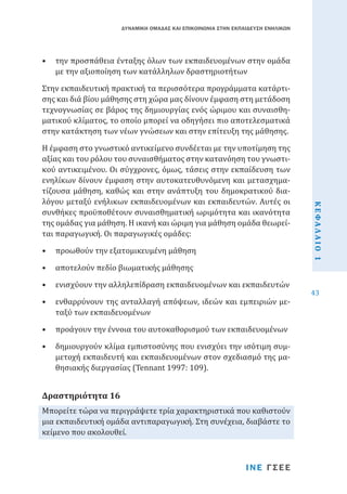 ΔΥΝΑΜΙΚΗ ΟΜΑΔΑΣ ΚΑΙ ΕΠΙΚΟΙΝΩΝΙΑ ΣΤΗΝ ΕΚΠΑΙΔΕΥΣΗ ΕΝΗΛΙΚΩΝ

•	 την προσπάθεια ένταξης όλων των εκπαιδευομένων στην ομάδα
με την αξιοποίηση των κατάλληλων δραστηριοτήτων
Στην εκπαιδευτική πρακτική τα περισσότερα προγράμματα κατάρτισης και διά βίου μάθησης στη χώρα μας δίνουν έμφαση στη μετάδοση
τεχνογνωσίας σε βάρος της δημιουργίας ενός ώριμου και συναισθηματικού κλίματος, το οποίο μπορεί να οδηγήσει πιο αποτελεσματικά
στην κατάκτηση των νέων γνώσεων και στην επίτευξη της μάθησης.

•	 προωθούν την εξατομικευμένη μάθηση
•	 αποτελούν πεδίο βιωματικής μάθησης

•	 ενισχύουν την αλληλεπίδραση εκπαιδευομένων και εκπαιδευτών

•	 ενθαρρύνουν της ανταλλαγή απόψεων, ιδεών και εμπειριών μεταξύ των εκπαιδευομένων
•	 προάγουν την έννοια του αυτοκαθορισμού των εκπαιδευομένων

•	 δημιουργούν κλίμα εμπιστοσύνης που ενισχύει την ισότιμη συμμετοχή εκπαιδευτή και εκπαιδευομένων στον σχεδιασμό της μαθησιακής διεργασίας (Tennant 1997: 109).

Μπορείτε τώρα να περιγράψετε τρία χαρακτηριστικά που καθιστούν
μια εκπαιδευτική ομάδα αντιπαραγωγική. Στη συνέχεια, διαβάστε το
κείμενο που ακολουθεί.

Δραστηριότητα 16

ΙΝΕ ΓΣΕΕ

ΚΕΦΑΛΑΙΟ 1

Η έμφαση στο γνωστικό αντικείμενο συνδέεται με την υποτίμηση της
αξίας και του ρόλου του συναισθήματος στην κατανόηση του γνωστικού αντικειμένου. Οι σύγχρονες, όμως, τάσεις στην εκπαίδευση των
ενηλίκων δίνουν έμφαση στην αυτoκατευθυνόμενη και μετασχηματίζουσα μάθηση, καθώς και στην ανάπτυξη του δημοκρατικού διαλόγου μεταξύ ενήλικων εκπαιδευoμένων και εκπαιδευτών. Αυτές οι
συνθήκες προϋποθέτουν συναισθηματική ωριμότητα και ικανότητα
της ομάδας για μάθηση. Η ικανή και ώριμη για μάθηση ομάδα θεωρείται παραγωγική. Οι παραγωγικές ομάδες:

43

 