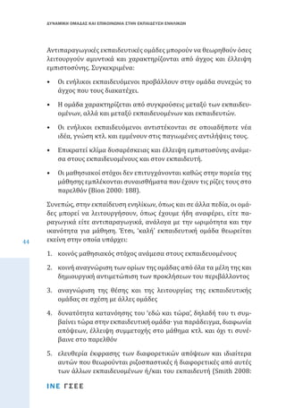 ΔΥΝΑΜΙΚΗ ΟΜΑΔΑΣ ΚΑΙ ΕΠΙΚΟΙΝΩΝΙΑ ΣΤΗΝ ΕΚΠΑΙΔΕΥΣΗ ΕΝΗΛΙΚΩΝ

Αντιπαραγωγικές εκπαιδευτικές ομάδες μπορούν να θεωρηθούν όσες
λειτουργούν αμυντικά και χαρακτηρίζονται από άγχος και έλλειψη
εμπιστοσύνης. Συγκεκριμένα:

•	 Οι ενήλικοι εκπαιδευόμενοι προβάλλουν στην ομάδα συνεχώς το
άγχος που τους διακατέχει.
•	 Η ομάδα χαρακτηρίζεται από συγκρούσεις μεταξύ των εκπαιδευομένων, αλλά και μεταξύ εκπαιδευομένων και εκπαιδευτών.

•	 Οι ενήλικοι εκπαιδευόμενοι αντιστέκονται σε οποιαδήποτε νέα
ιδέα, γνώση κτλ. και εμμένουν στις παγιωμένες αντιλήψεις τους.
•	 Επικρατεί κλίμα δυσαρέσκειας και έλλειψη εμπιστοσύνης ανάμεσα στους εκπαιδευομένους και στον εκπαιδευτή.
•	 Οι μαθησιακοί στόχοι δεν επιτυγχάνονται καθώς στην πορεία της
μάθησης εμπλέκονται συναισθήματα που έχουν τις ρίζες τους στο
παρελθόν (Bion 2000: 188).
44

Συνεπώς, στην εκπαίδευση ενηλίκων, όπως και σε άλλα πεδία, οι ομάδες μπορεί να λειτουργήσουν, όπως έχουμε ήδη αναφέρει, είτε παραγωγικά είτε αντιπαραγωγικά, ανάλογα με την ωριμότητα και την
ικανότητα για μάθηση. Έτσι, ‘καλή’ εκπαιδευτική ομάδα θεωρείται
εκείνη στην οποία υπάρχει:
1.	 κοινός μαθησιακός στόχος ανάμεσα στους εκπαιδευομένους

2.	 κοινή αναγνώριση των ορίων της ομάδας από όλα τα μέλη της και
δημιουργική αντιμετώπιση των προκλήσεων του περιβάλλοντος

3.	 αναγνώριση της θέσης και της λειτουργίας της εκπαιδευτικής
ομάδας σε σχέση με άλλες ομάδες
4.	 δυνατότητα κατανόησης του ‘εδώ και τώρα’, δηλαδή του τι συμβαίνει τώρα στην εκπαιδευτική ομάδα∙ για παράδειγμα, διαφωνία
απόψεων, έλλειψη συμμετοχής στο μάθημα κτλ. και όχι τι συνέβαινε στο παρελθόν

5.	 ελευθερία έκφρασης των διαφορετικών απόψεων και ιδιαίτερα
αυτών που θεωρούνται ριζοσπαστικές ή διαφορετικές από αυτές
των άλλων εκπαιδευομένων ή/και του εκπαιδευτή (Smith 2008:
ΙΝΕ ΓΣΕΕ

 