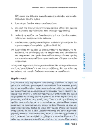 ΔΥΝΑΜΙΚΗ ΟΜΑΔΑΣ ΚΑΙ ΕΠΙΚΟΙΝΩΝΙΑ ΣΤΗΝ ΕΚΠΑΙΔΕΥΣΗ ΕΝΗΛΙΚΩΝ

325), χωρίς τον φόβο της συναισθηματικής απόρριψης και του εξοστρακισμού από την ομάδα

6.	 δυνατότητα ένταξης νέων εκπαιδευομένων

7.	 αποδοχή της προσωπικής συνεισφοράς κάθε μέλους της ομάδας
στη διεργασία της ομάδας και στην επίτευξη της μάθησης
8.	 εμπλοκή της ομάδας στη διαχείριση ζητημάτων εξουσίας, ισχύος,
ευθύνης και διαπροσωπικών σχέσεων

9.	 ικανότητα της ομάδας να αποδέχεται και να αντιμετωπίζει τη δυσαρέσκεια ορισμένων μελών της (Bion 2000: 26)

Τέλος, πολύ σημαντικές έννοιες που συνδέουν όλα τα παραπάνω είναι
αυτές τις ‘μεταβίβασης’ και της ‘αντιμεταβίβασης’. Για την καλύτερη
κατανόηση των εννοιών διαβάστε το παρακάτω παράδειγμα.

Στη διάρκεια ενός σεμιναρίου εκπαίδευσης ενηλίκων με θέμα τον
ρόλο των γονέων στην ανατροφή των παιδιών, ένας από τους γονείς
άρχισε να επιτίθεται λεκτικά στον εκπαιδευτή μιλώντας του με θυμό
και συναισθηματική φόρτιση και κατηγορώντας τον ότι επικρίνει συνεχώς τους άλλους. Ο εκπαιδευτής ενηλίκων ζήτησε από την ομάδα
να χωριστεί σε τριάδες και να συζητήσει σε ποιες περιπτώσεις θύμωναν ως παιδιά με τους γονείς τους. Ύστερα από τη συζήτηση σε
τριάδες οι εκπαιδευόμενοι συγκεντρώθηκαν στην ολομέλεια και μοιράστηκαν τις περιπτώσεις στις οποίες οι ίδιοι θύμωναν με τους γονείς τους όταν ήταν παιδιά. Το κλίμα στην ομάδα άλλαξε και τα μέλη
συμφώνησαν ότι και οι ίδιοι υιοθετούν πολλές από αυτές τις συμπεριφορές απέναντι στα παιδιά τους. Όταν ο εκπαιδευτής μιλούσε γι’
αυτές, αρκετοί ένιωσαν άβολα, αγχώθηκαν και κυρίως θύμωσαν. Στο
τέλος της συνάντησης η ομάδα κατέληξε ότι τα συναισθήματα ανα-

Παράδειγμα 5

ΙΝΕ ΓΣΕΕ

ΚΕΦΑΛΑΙΟ 1

10.	δυνατότητα της ομάδας να αποκαλύπτει τις παραδοχές, τις πεποιθήσεις, τις αντιλήψεις και τα στερεότυπα που υποβόσκουν
στο ατομικό και στο ομαδικό ασυνείδητο των μελών της ομάδας
και τα οποία παρεμποδίζουν την επίτευξη της μάθησης και τη θετική αλλαγή

45

 