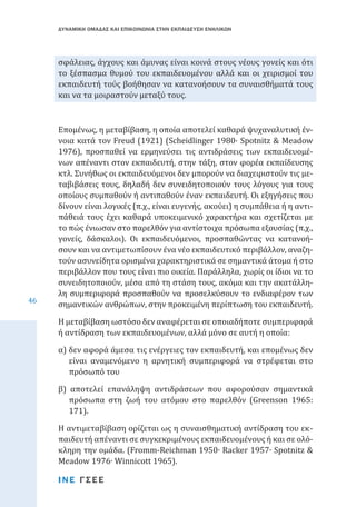 ΔΥΝΑΜΙΚΗ ΟΜΑΔΑΣ ΚΑΙ ΕΠΙΚΟΙΝΩΝΙΑ ΣΤΗΝ ΕΚΠΑΙΔΕΥΣΗ ΕΝΗΛΙΚΩΝ

σφάλειας, άγχους και άμυνας είναι κοινά στους νέους γονείς και ότι
το ξέσπασμα θυμού του εκπαιδευομένου αλλά και οι χειρισμοί του
εκπαιδευτή τούς βοήθησαν να κατανοήσουν τα συναισθήματά τους
και να τα μοιραστούν μεταξύ τους.

46

Επομένως, η μεταβίβαση, η οποία αποτελεί καθαρά ψυχαναλυτική έννοια κατά τον Freud (1921) (Scheidlinger 1980· Spotnitz & Meadow
1976), προσπαθεί να ερμηνεύσει τις αντιδράσεις των εκπαιδευομένων απέναντι στον εκπαιδευτή, στην τάξη, στον φορέα εκπαίδευσης
κτλ. Συνήθως οι εκπαιδευόμενοι δεν μπορούν να διαχειριστούν τις μεταβιβάσεις τους, δηλαδή δεν συνειδητοποιούν τους λόγους για τους
οποίους συμπαθούν ή αντιπαθούν έναν εκπαιδευτή. Οι εξηγήσεις που
δίνουν είναι λογικές (π.χ., είναι ευγενής, ακούει) η συμπάθεια ή η αντιπάθειά τους έχει καθαρά υποκειμενικό χαρακτήρα και σχετίζεται με
το πώς ένιωσαν στο παρελθόν για αντίστοιχα πρόσωπα εξουσίας (π.χ.,
γονείς, δάσκαλοι). Οι εκπαιδευόμενοι, προσπαθώντας να κατανοήσουν και να αντιμετωπίσουν ένα νέο εκπαιδευτικό περιβάλλον, αναζητούν ασυνείδητα ορισμένα χαρακτηριστικά σε σημαντικά άτομα ή στο
περιβάλλον που τους είναι πιο οικεία. Παράλληλα, χωρίς οι ίδιοι να το
συνειδητοποιούν, μέσα από τη στάση τους, ακόμα και την ακατάλληλη συμπεριφορά προσπαθούν να προσελκύσουν το ενδιαφέρον των
σημαντικών ανθρώπων, στην προκειμένη περίπτωση του εκπαιδευτή.
Η μεταβίβαση ωστόσο δεν αναφέρεται σε οποιαδήποτε συμπεριφορά
ή αντίδραση των εκπαιδευομένων, αλλά μόνο σε αυτή η οποία:
α) δεν αφορά άμεσα τις ενέργειες τον εκπαιδευτή, και επομένως δεν
είναι αναμενόμενο η αρνητική συμπεριφορά να στρέφεται στο
πρόσωπό του

β) αποτελεί επανάληψη αντιδράσεων που αφορούσαν σημαντικά
πρόσωπα στη ζωή του ατόμου στο παρελθόν (Greenson 1965:
171).

Η αντιμεταβίβαση ορίζεται ως η συναισθηματική αντίδραση του εκπαιδευτή απέναντι σε συγκεκριμένους εκπαιδευομένους ή και σε ολόκληρη την ομάδα. (Fromm-Reichman 1950∙ Racker 1957∙ Spotnitz &
Meadow 1976∙ Winnicott 1965).
ΙΝΕ ΓΣΕΕ

 