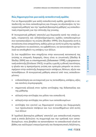ΔΥΝΑΜΙΚΗ ΟΜΑΔΑΣ ΚΑΙ ΕΠΙΚΟΙΝΩΝΙΑ ΣΤΗΝ ΕΚΠΑΙΔΕΥΣΗ ΕΝΗΛΙΚΩΝ

Για να δημιουργηθεί μια καλή εκπαιδευτική ομάδα, χρειάζεται ο εκπαιδευτής να είναι εκπαιδευμένος και έτοιμος να αξιοποιήσει τη ‘συνεργατική μάθηση’ και την ‘ομαδικά βασισμένη μάθηση’ ως εκπαιδευτικές στρατηγικές για την επίτευξη της γνώσης.

Πώς δημιουργείται μια καλή εκπαιδευτική ομάδα;

Σε ένα περιβάλλον που στηρίζεται στην κοινωνική κατασκευή της
γνώσης οι ατομικές διαφορές, όπως είναι οι γνωστικές (Shelley &
Shelley���������������������������������������������������������
2004) και οι επιστημονικές (����������������������������
Schommer��������������������
1998), η ψυχοκοινωνική ανάπτυξη (Erickson 1963), το φύλο, η φυλή, η εθνική ταυτότητα,
η ηλικία και η προηγούμενη γνώση και εμπειρία μπορούν να συνεισφέρουν στην ανάπτυξη διαφορετικών απόψεων, θέσεων, αξιών και
πεποιθήσεων. Η συνεργατική μάθηση απαιτεί από τους εκπαιδευομένους:
•	 ενδοσκόπηση και αυτοκριτική για τις πεποιθήσεις, απόψεις, αξίες
και κανόνες συμπεριφοράς
•	 σημαντική αλλαγή στον τρόπο αντίληψης της διδασκαλίας και
της μάθησης
•	 αλλαγή στην αντίληψη του ρόλου του εκπαιδευτή

•	 αλλαγή στην αντίληψη του ρόλου των εκπαιδευομένων

•	 αντίληψη του εαυτού ως δημιουργού γνώσης και διαχωρισμός
των προσωπικών σκέψεων και των συναισθημάτων από αυτές
των άλλων

Η ‘ομαδικά βασισμένη μάθηση’ αποτελεί μια εκπαιδευτική στρατηγική η οποία βελτιώνει τη συμμετοχή και την εμπλοκή των εκπαιδευομένων, τους βοηθάει να κατανοήσουν το εκπαιδευτικό υλικό σε
βάθος και καλλιεργεί επαγγελματικές και διαπροσωπικές δεξιότητες,
ΙΝΕ ΓΣΕΕ

ΚΕΦΑΛΑΙΟ 1

Η ‘συνεργατική μάθηση’ αποτελεί μια διεργασία κατά την οποία μικρές, ετερογενείς και αλληλοεξαρτώμενες ομάδες εκπαιδευομένων
συν-κατασκευάζουν τη γνώση (Bruffee 1999). Στη διεργασία αυτή η
συναίνεση είναι απαραίτητη, καθώς μόνο με αυτή τα μέλη της ομάδας
θα μπορέσουν να ακούσουν, να εμβαθύνουν, να κατανοήσουν και τελικά να αποδεχθούν τις απόψεις των άλλων.

47

 