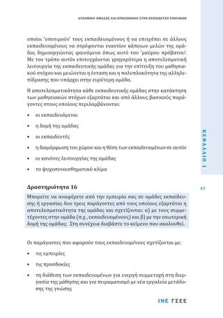ΔΥΝΑΜΙΚΗ ΟΜΑΔΑΣ ΚΑΙ ΕΠΙΚΟΙΝΩΝΙΑ ΣΤΗΝ ΕΚΠΑΙΔΕΥΣΗ ΕΝΗΛΙΚΩΝ

οποίοι ‘υποτιμούν’ τους εκπαιδευομένους ή να επιτρέπει σε άλλους
εκπαιδευομένους να στρέφονται εναντίον κάποιων μελών της ομάδας δημιουργώντας φαινόμενα όπως αυτό του ‘μαύρου πρόβατου’.
Με τον τρόπο αυτόν επιτυγχάνεται γρηγορότερα η αποτελεσματική
λειτουργία της εκπαιδευτικής ομάδας για την επίτευξη του μαθησιακού στόχου και μειώνεται η ένταση και η πολυπλοκότητα της αλληλεπίδρασης που υπάρχει στην ευρύτερη ομάδα.
Η αποτελεσματικότητα κάθε εκπαιδευτικής ομάδας στην κατάκτηση
των μαθησιακών στόχων εξαρτάται και από άλλους βασικούς παράγοντες στους οποίους περιλαμβάνονται:
•	 η δομή της ομάδας
•	 οι εκπαιδευτές

•	 η διαμόρφωση του χώρου και η θέση των εκπαιδευομένων σε αυτόν
•	 οι κανόνες λειτουργίας της ομάδας
•	 το ψυχοσυναισθηματικό κλίμα

Μπορείτε να αναφέρετε από την εμπειρία σας σε ομάδες εκπαίδευσης ή εργασίας δυο τρεις παράγοντες από τους οποίους εξαρτάται η
αποτελεσματικότητα της ομάδας και σχετίζονται: α) με τους συμμετέχοντες στην ομάδα (π.χ., εκπαιδευομένους) και β) με την εσωτερική
δομή της ομάδας; Στη συνέχεια διαβάστε το κείμενο που ακολουθεί.

Δραστηριότητα 16

Οι παράγοντες που αφορούν τους εκπαιδευομένους σχετίζονται με:
•	 τις εμπειρίες

•	 τις προσδοκίες

•	 τη διάθεση των εκπαιδευομένων για ενεργή συμμετοχή στη διεργασία της μάθησης και για πειραματισμό με νέα εργαλεία μετάδοσης της γνώσης

ΙΝΕ ΓΣΕΕ

ΚΕΦΑΛΑΙΟ 1

•	 οι εκπαιδευόμενοι

49

 
