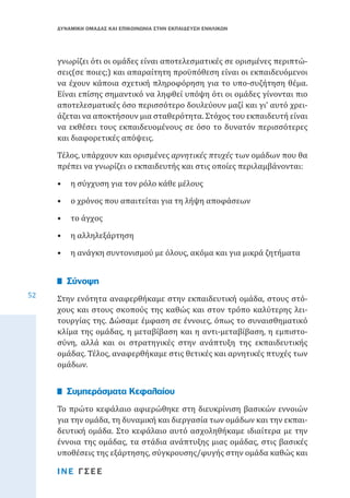 ΔΥΝΑΜΙΚΗ ΟΜΑΔΑΣ ΚΑΙ ΕΠΙΚΟΙΝΩΝΙΑ ΣΤΗΝ ΕΚΠΑΙΔΕΥΣΗ ΕΝΗΛΙΚΩΝ

γνωρίζει ότι οι ομάδες είναι αποτελεσματικές σε ορισμένες περιπτώσεις(σε ποιες;) και απαραίτητη προϋπόθεση είναι οι εκπαιδευόμενοι
να έχουν κάποια σχετική πληροφόρηση για το υπο-συζήτηση θέμα.
Είναι επίσης σημαντικό να ληφθεί υπόψη ότι οι ομάδες γίνονται πιο
αποτελεσματικές όσο περισσότερο δουλεύουν μαζί και γι’ αυτό χρειάζεται να αποκτήσουν μια σταθερότητα. Στόχος του εκπαιδευτή είναι
να εκθέσει τους εκπαιδευομένους σε όσο το δυνατόν περισσότερες
και διαφορετικές απόψεις.

Τέλος, υπάρχουν και ορισμένες αρνητικές πτυχές των ομάδων που θα
πρέπει να γνωρίζει ο εκπαιδευτής και στις οποίες περιλαμβάνονται:
•	 η σύγχυση για τον ρόλο κάθε μέλους

•	 ο χρόνος που απαιτείται για τη λήψη αποφάσεων
•	 το άγχος

•	 η αλληλεξάρτηση
52

•	 η ανάγκη συντονισμού με όλους, ακόμα και για μικρά ζητήματα

Στην ενότητα αναφερθήκαμε στην εκπαιδευτική ομάδα, στους στόχους και στους σκοπούς της καθώς και στον τρόπο καλύτερης λειτουργίας της. Δώσαμε έμφαση σε έννοιες, όπως το συναισθηματικό
κλίμα της ομάδας, η μεταβίβαση και η αντι-μεταβίβαση, η εμπιστοσύνη, αλλά και οι στρατηγικές στην ανάπτυξη της εκπαιδευτικής
ομάδας. Τέλος, αναφερθήκαμε στις θετικές και αρνητικές πτυχές των
ομάδων.

Σύνοψη

Το πρώτο κεφάλαιο αφιερώθηκε στη διευκρίνιση βασικών εννοιών
για την ομάδα, τη δυναμική και διεργασία των ομάδων και την εκπαιδευτική ομάδα. Στο κεφάλαιο αυτό ασχοληθήκαμε ιδιαίτερα με την
έννοια της ομάδας, τα στάδια ανάπτυξης μιας ομάδας, στις βασικές
υποθέσεις της εξάρτησης, σύγκρουσης/φυγής στην ομάδα καθώς και

Συμπεράσματα Κεφαλαίου

ΙΝΕ ΓΣΕΕ

 