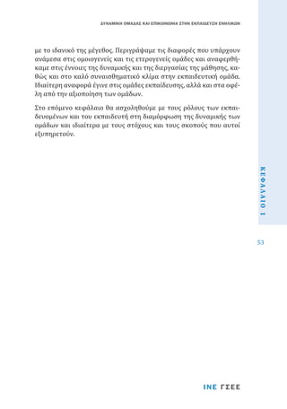 ΔΥΝΑΜΙΚΗ ΟΜΑΔΑΣ ΚΑΙ ΕΠΙΚΟΙΝΩΝΙΑ ΣΤΗΝ ΕΚΠΑΙΔΕΥΣΗ ΕΝΗΛΙΚΩΝ

με το ιδανικό της μέγεθος. Περιγράψαμε τις διαφορές που υπάρχουν
ανάμεσα στις ομοιογενείς και τις ετερογενείς ομάδες και αναφερθήκαμε στις έννοιες της δυναμικής και της διεργασίας της μάθησης, καθώς και στο καλό συναισθηματικό κλίμα στην εκπαιδευτική ομάδα.
Ιδιαίτερη αναφορά έγινε στις ομάδες εκπαίδευσης, αλλά και στα οφέλη από την αξιοποίηση των ομάδων.

Στο επόμενο κεφάλαιο θα ασχοληθούμε με τους ρόλους των εκπαιδευομένων και του εκπαιδευτή στη διαμόρφωση της δυναμικής των
ομάδων και ιδιαίτερα με τους στόχους και τους σκοπούς που αυτοί
εξυπηρετούν.
ΚΕΦΑΛΑΙΟ 1
53

ΙΝΕ ΓΣΕΕ

 