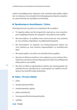 ΔΥΝΑΜΙΚΗ ΟΜΑΔΑΣ ΚΑΙ ΕΠΙΚΟΙΝΩΝΙΑ ΣΤΗΝ ΕΚΠΑΙΔΕΥΣΗ ΕΝΗΛΙΚΩΝ

καλού συναισθηματικού κλίματος στην εκπαιδευτική ομάδα, καθώς
και τις ενέργειες του εκπαιδευτή στη διαμόρφωση κλίματος ασφάλειας, εμπιστοσύνης και αμοιβαίας ανταλλαγής.
Ολοκληρώνοντας τη μελέτη του κεφαλαίου θα γνωρίζετε:

Προσδοκώμενα Αποτελέσματα / Στόχοι

•	 Τι σημαίνει ρόλος και θα στοχαστείτε σχετικά με τους γενικότερους προβληματισμούς που αφορούν τους ρόλους στην ομάδα.

•	 Θα κατανοήσετε τα εμπόδια στην επικοινωνία και τους τρόπους
με τους οποίους επηρεάζουν τη μαθησιακή διεργασία.
•	 Θα κατανοήσετε τη σημασία των δυσλειτουργικών ρόλων και
τους τρόπους με τους οποίους παρεμποδίζουν το εκπαιδευτικό
έργο.
•	 Θα αναγνωρίζετε τον ρόλο του εκπαιδευτή στις ομάδες.
56

•	 Θα είστε σε θέση να αναλύετε τους τρόπους με τους οποίους διευκολύνεται η επικοινωνία και δημιουργείται καλό συναισθηματικό
κλίμα μέσα σε μια ομάδα.
•	 Θα είστε σε θέση να αξιολογήσετε στάσεις και συμπεριφορές του
εκπαιδευτή που σχετίζονται με τη δυναμική των ομάδων στη διάρκεια της εκπαιδευτικής διεργασίας.
•	 ρόλοι

Λέξεις / Έννοιες-κλειδιά

•	 κρυφοί/φανεροί ρόλοι

•	 αποδιοπομπαίος τράγος
•	 ρόλος εκπαιδευτή

•	 λειτουργικοί/δυσλειτουργικοί ρόλοι
•	 εμπόδια

ΙΝΕ ΓΣΕΕ

 