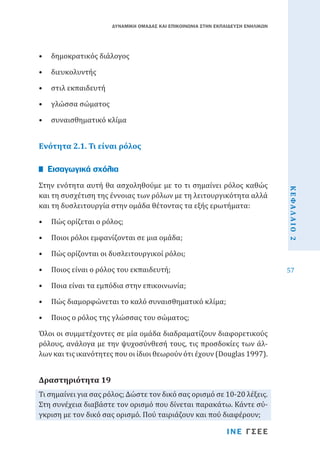 ΔΥΝΑΜΙΚΗ ΟΜΑΔΑΣ ΚΑΙ ΕΠΙΚΟΙΝΩΝΙΑ ΣΤΗΝ ΕΚΠΑΙΔΕΥΣΗ ΕΝΗΛΙΚΩΝ

•	 δημοκρατικός διάλογος
•	 διευκολυντής

•	 στιλ εκπαιδευτή

•	 γλώσσα σώματος

•	 συναισθηματικό κλίμα

Ενότητα 2.1. Τι είναι ρόλος
Στην ενότητα αυτή θα ασχοληθούμε με το τι σημαίνει ρόλος καθώς
και τη συσχέτιση της έννοιας των ρόλων με τη λειτουργικότητα αλλά
και τη δυσλειτουργία στην ομάδα θέτοντας τα εξής ερωτήματα:

Εισαγωγικά σχόλια

•	 Πώς ορίζεται ο ρόλος;

ΚΕΦΑΛΑΙΟ 2

•	 Ποιος είναι ο ρόλος του εκπαιδευτή;

57

•	 Ποιοι ρόλοι εμφανίζονται σε μια ομάδα;

•	 Πώς ορίζονται οι δυσλειτουργικοί ρόλοι;

•	 Ποια είναι τα εμπόδια στην επικοινωνία;

•	 Πώς διαμορφώνεται το καλό συναισθηματικό κλίμα;
•	 Ποιος ο ρόλος της γλώσσας του σώματος;

Όλοι οι συμμετέχοντες σε μία ομάδα διαδραματίζουν διαφορετικούς
ρόλους, ανάλογα με την ψυχοσύνθεσή τους, τις προσδοκίες των άλλων και τις ικανότητες που οι ίδιοι θεωρούν ότι έχουν (Douglas 1997).
Τι σημαίνει για σας ρόλος; Δώστε τον δικό σας ορισμό σε 10-20 λέξεις.
Στη συνέχεια διαβάστε τον ορισμό που δίνεται παρακάτω. Κάντε σύγκριση με τον δικό σας ορισμό. Πού ταιριάζουν και πού διαφέρουν;

Δραστηριότητα 19

ΙΝΕ ΓΣΕΕ

 