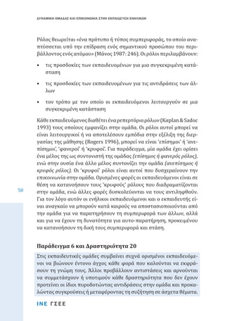 ΔΥΝΑΜΙΚΗ ΟΜΑΔΑΣ ΚΑΙ ΕΠΙΚΟΙΝΩΝΙΑ ΣΤΗΝ ΕΚΠΑΙΔΕΥΣΗ ΕΝΗΛΙΚΩΝ

Ρόλος θεωρείται «ένα πρότυπο ή τύπος συμπεριφοράς, το οποίο αναπτύσσεται υπό την επίδραση ενός σημαντικού προσώπου του περιβάλλοντος ενός ατόμου» (Μάνος 1987: 246). Οι ρόλοι περιλαμβάνουν:
•	 τις προσδοκίες των εκπαιδευομένων για μια συγκεκριμένη κατάσταση
•	 τις προσδοκίες των εκπαιδευομένων για τις αντιδράσεις των άλλων

•	 τον τρόπο με τον οποίο οι εκπαιδευόμενοι λειτουργούν σε μια
συγκεκριμένη κατάσταση

58

Κάθε εκπαιδευόμενος διαθέτει ένα ρεπερτόριο ρόλων (Καplan & Sadoc
1993) τους οποίους εμφανίζει στην ομάδα. Οι ρόλοι αυτοί μπορεί να
είναι λειτουργικοί ή να αποτελέσουν εμπόδια στην εξέλιξη της διεργασίας της μάθησης (Rogers 1996), μπορεί να είναι ‘επίσημοι’ ή ‘ανεπίσημοι’, ‘φανεροί’ ή ‘κρυφοί’. Για παράδειγμα, μία ομάδα έχει ορίσει
ένα μέλος της ως συντονιστή της ομάδας (επίσημος ή φανερός ρόλος),
ενώ στην ουσία ένα άλλο μέλος συντονίζει την ομάδα (ανεπίσημος ή
κρυφός ρόλος). Οι ‘κρυφοί’ ρόλοι είναι αυτοί που δυσχεραίνουν την
επικοινωνία στην ομάδα. Ορισμένες φορές οι εκπαιδευόμενοι είναι σε
θέση να κατανοήσουν τους ‘κρυφούς’ ρόλους που διαδραματίζονται
στην ομάδα, ενώ άλλες φορές δυσκολεύονται να τους αντιληφθούν.
Για τον λόγο αυτόν οι ενήλικοι εκπαιδευόμενοι και ο εκπαιδευτής είναι αναγκαίο να μπορούν κατά καιρούς να αποστασιοποιούνται από
την ομάδα για να παρατηρήσουν τη συμπεριφορά των άλλων, αλλά
και για να έχουν τη δυνατότητα για αυτο-παρατήρηση, προκειμένου
να κατανοήσουν τη δική τους συμπεριφορά και στάση.
Στις εκπαιδευτικές ομάδες συμβαίνει συχνά ορισμένοι εκπαιδευόμενοι να βιώνουν έντονο άγχος κάθε φορά που καλούνται να εκφράσουν τη γνώμη τους. Άλλοι προβάλλουν αντιστάσεις και αρνούνται
να συμμετάσχουν ή υποτιμούν κάθε δραστηριότητα που δεν έχουν
προτείνει οι ίδιοι πυροδοτώντας αντιδράσεις στην ομάδα και προκαλώντας συγκρούσεις ή μεταφέροντας τη συζήτηση σε άσχετα θέματα.

Παράδειγμα 6 και Δραστηριότητα 20

ΙΝΕ ΓΣΕΕ

 