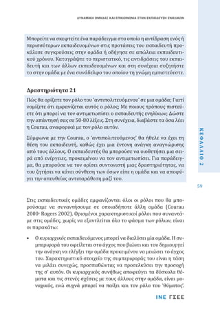 ΔΥΝΑΜΙΚΗ ΟΜΑΔΑΣ ΚΑΙ ΕΠΙΚΟΙΝΩΝΙΑ ΣΤΗΝ ΕΚΠΑΙΔΕΥΣΗ ΕΝΗΛΙΚΩΝ

Μπορείτε να σκεφτείτε ένα παράδειγμα στο οποίο η αντίδραση ενός ή
περισσότερων εκπαιδευομένων στις προτάσεις του εκπαιδευτή προκάλεσε συγκρούσεις στην ομάδα ή οδήγησε σε απώλεια εκπαιδευτικού χρόνου. Καταγράψτε το περιστατικό, τις αντιδράσεις του εκπαιδευτή και των άλλων εκπαιδευομένων και στη συνέχεια συζητήστε
το στην ομάδα με ένα συνάδελφο του οποίου τη γνώμη εμπιστεύεστε.
Πώς θα ορίζατε τον ρόλο του ‘αντιπολιτευόμενου’ σε μια ομάδα; Γιατί
νομίζετε ότι εμφανίζεται αυτός ο ρόλος; Με ποιους τρόπους πιστεύετε ότι μπορεί να τον αντιμετωπίσει ο εκπαιδευτής ενηλίκων; Δώστε
την απάντησή σας σε 50-80 λέξεις. Στη συνέχεια, διαβάστε τα όσα λέει
η Courau, αναφορικά με τον ρόλο αυτόν.

Δραστηριότητα 21

Στις εκπαιδευτικές ομάδες εμφανίζονται όλοι οι ρόλοι που θα μπορούσαμε να συναντήσουμε σε οποιαδήποτε άλλη ομάδα (Courau
2000∙ Rogers 2002). Ορισμένοι χαρακτηριστικοί ρόλοι που συναντάμε στις ομάδες, χωρίς να εξαντλείται όλο το φάσμα των ρόλων, είναι
οι παρακάτω:
•	 Ο κυριαρχικός εκπαιδευόμενος μπορεί να διαλύσει μία ομάδα. Η συμπεριφορά του οφείλεται στο άγχος που βιώνει και του δημιουργεί
την ανάγκη να ελέγξει την ομάδα προκειμένου να μειώσει το άγχος
του. Χαρακτηριστικό στοιχείο της συμπεριφοράς του είναι η τάση
να μιλάει συνεχώς, προσπαθώντας να προσελκύσει την προσοχή
της σ’ αυτόν. Οι κυριαρχικός συνήθως αποφεύγει τα δύσκολα θέματα και τις στενές σχέσεις με τους άλλους στην ομάδα, είναι μοναχικός, ενώ συχνά μπορεί να παίξει και τον ρόλο του ‘θύματος’.
ΙΝΕ ΓΣΕΕ

ΚΕΦΑΛΑΙΟ 2

Σύμφωνα με την Courau, ο ‘αντιπολιτευόμενος’ θα ήθελε να έχει τη
θέση του εκπαιδευτή, καθώς έχει μια έντονη ανάγκη αναγνώρισης
από τους άλλους. Ο εκπαιδευτής θα μπορούσε να υιοθετήσει μια σειρά από ενέργειες, προκειμένου να τον αντιμετωπίσει. Για παράδειγμα, θα μπορούσε να τον ορίσει συντονιστή μιας δραστηριότητας, να
του ζητήσει να κάνει σύνθεση των όσων είπε η ομάδα και να αποφύγει την απευθείας αντιπαράθεση μαζί του.

59

 