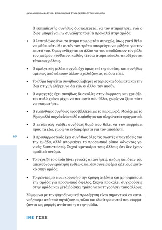 ΔΥΝΑΜΙΚΗ ΟΜΑΔΑΣ ΚΑΙ ΕΠΙΚΟΙΝΩΝΙΑ ΣΤΗΝ ΕΚΠΑΙΔΕΥΣΗ ΕΝΗΛΙΚΩΝ

Ο εκπαιδευτής συνήθως δυσκολεύεται να τον σταματήσει, ενώ ο
ίδιος μπορεί να μην συνειδητοποιεί τι προκαλεί στην ομάδα.

•	 Ο λεπτολόγος είναι το άτομο που ρωτάει συνεχώς, ίσως γιατί θέλει
να μάθει κάτι. Με αυτόν τον τρόπο αποφεύγει να μιλήσει για τον
εαυτό του. Όμως ενδέχεται οι άλλοι να του αποδώσουν τον ρόλο
του μαύρου πρόβατου, καθώς τέτοια άτομα εύκολα αποδέχονται
τέτοιους ρόλους.
•	 Ο ομιλητικός μιλάει συχνά, όχι όμως επί της ουσίας, και συνήθως
αμέσως από κάποιον άλλον σχολιάζοντας τα όσα είπε.

•	 Το θύμα διηγείται συνήθως θλιβερές ιστορίες και δράματα και την
ίδια στιγμή ελέγχει να δει εάν οι άλλοι τον ακούν.

•	 Ο αφηγητής έχει συνήθως δυσκολίες στην έκφραση και χρειάζεται πολύ χρόνο μέχρι να πει αυτά που θέλει, χωρίς να ξέρει πότε
να σταματήσει.

60

•	 Ο ευαίσθητος συνήθως προσβάλλεται με το παραμικρό. Μοιάζει με το
θύμα, αλλά συχνά είναι πολύ ευαίσθητος και πληγώνεται πραγματικά.

•	 Ο επιθετικός νιώθει συνήθως θυμό που θέλει να τον εκφράσει
προς τα έξω, χωρίς να ενδιαφέρεται για τον αποδέκτη.
•	 Ο προσαρμοστικός έχει συνήθως όλες τις σωστές απαντήσεις για
την ομάδα, αλλά αποφεύγει το προσωπικό ρίσκο κάνοντας γενικές διαπιστώσεις. Συχνά κριτικάρει τους άλλους ότι δεν έχουν
ομαδικό πνεύμα.
•	 Το στρείδι το οποίο δίνει γενικές απαντήσεις, ακόμη και όταν του
απευθύνουν ερώτηση ευθέως, και δεν συνεισφέρει κάτι ουσιαστικό στην ομάδα.

•	 Το φάντασμα είναι κορυφή στην κρυφή ατζέντα και χρησιμοποιεί
την ομάδα για προσωπικό όφελος. Συχνά προκαλεί συγκρούσεις
στην ομάδα και μετά βρίσκει τρόπο να κατηγορήσει τους άλλους.
Σύμφωνα με την ψυχοδυναμική προσέγγιση είναι σημαντικό να κατανοήσουμε από πού πηγάζουν οι ρόλοι και ιδιαίτερα αυτοί που εκφράζονται ως μορφές αντίστασης στην ομάδα.
ΙΝΕ ΓΣΕΕ

 