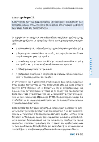 ΔΥΝΑΜΙΚΗ ΟΜΑΔΑΣ ΚΑΙ ΕΠΙΚΟΙΝΩΝΙΑ ΣΤΗΝ ΕΚΠΑΙΔΕΥΣΗ ΕΝΗΛΙΚΩΝ

Καταγράψτε σύντομα τις μορφές που μπορεί να έχει η αντίσταση των
εκπαιδευομένων στη λειτουργία της ομάδας. Στη συνέχεια θα βρείτε
ορισμένες δικές μας παρατηρήσεις.

Δραστηριότητα 22

Οι μορφές αντίστασης των εκπαιδευομένων στις δραστηριότητες της
ομάδας εκφράζονται με ορισμένες τάσεις και συμπεριφορές, όπως είναι:

•	 η μονοπώληση του ενδιαφέροντος της ομάδας από ορισμένα μέλη
•	 η υποτίμηση ορισμένων εκπαιδευομένων από τα υπόλοιπα μέλη
της ομάδας και η κατασκευή αποδιοπομπαίων τράγων
•	 η έλλειψη συνεργασίας στην ομάδα

•	 η επιδεικτική σιωπή και η απόσυρση ορισμένων εκπαιδευομένων
από τις δραστηριότητες της ομάδας

Οι αντιστάσεις και η γενικότερη συμπεριφορά των εκπαιδευομένων
στην ομάδα σχετίζονται με την προσωπική ιστορία κάθε ατόμου
(Correy 1990∙ Douglas 1991). Επομένως, εάν οι εκπαιδευόμενοι ως
παιδιά είχαν συγκρουσιακές σχέσεις με τα σημαντικά πρόσωπα της
ζωής τους, τότε είναι πιθανότερο και ως ενήλικες να έχουν συγκρούσεις με τον εκπαιδευτή (Ναυρίδης 1994). Οι συγκρούσεις αυτές θα
αναδυθούν με τη μορφή τις αντίστασης και θα προκαλέσουν εμπόδια
στη μαθησιακή διεργασία.
Εκπαιδευτές που δεν είναι κατάλληλα εκπαιδευμένοι μπορεί να αντιμετωπίσουν τον εκπαιδευόμενο με προκατάληψη ή να τον χαρακτηρίσουν ως ‘δύσκολο’ ή ‘δυσπροσάρμοστο’ στην ομάδα. Ωστόσο, είναι
δυνατόν οι ‘δύσκολοι’ ρόλοι που εμφανίζουν ορισμένοι εκπαιδευόμενοι να είναι διαφωτιστικοί για τον εκπαιδευτή, επειδή στην ουσία
εκφράζουν συνολικά τη διάθεση και τη στάση της ομάδας απέναντι
σε όσα συμβαίνουν. Έτσι βοηθούν τον εκπαιδευτή να κατανοήσει τα
συναισθήματα που βιώνει η ομάδα και να λειτουργήσει ανάλογα.
ΙΝΕ ΓΣΕΕ

ΚΕΦΑΛΑΙΟ 2

•	 η δημιουργία υπο-ομάδων, οι οποίες λειτουργούν ανασταλτικά
στις δραστηριότητες της ομάδας

61

 