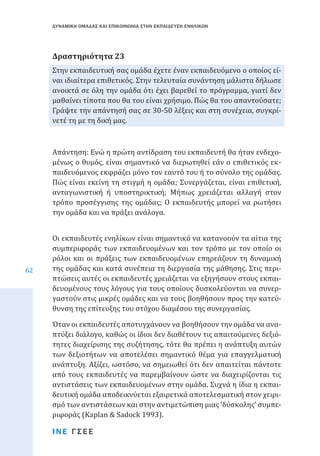 ΔΥΝΑΜΙΚΗ ΟΜΑΔΑΣ ΚΑΙ ΕΠΙΚΟΙΝΩΝΙΑ ΣΤΗΝ ΕΚΠΑΙΔΕΥΣΗ ΕΝΗΛΙΚΩΝ

Στην εκπαιδευτική σας ομάδα έχετε έναν εκπαιδευόμενο ο οποίος είναι ιδιαίτερα επιθετικός. Στην τελευταία συνάντηση μάλιστα δήλωσε
ανοικτά σε όλη την ομάδα ότι έχει βαρεθεί το πρόγραμμα, γιατί δεν
μαθαίνει τίποτα που θα του είναι χρήσιμο. Πώς θα του απαντούσατε;
Γράψτε την απάντησή σας σε 30-50 λέξεις και στη συνέχεια, συγκρίνετέ τη με τη δική μας.

Δραστηριότητα 23

Απάντηση: Ενώ η πρώτη αντίδραση του εκπαιδευτή θα ήταν ενδεχομένως ο θυμός, είναι σημαντικό να διερωτηθεί εάν ο επιθετικός εκπαιδευόμενος εκφράζει μόνο τον εαυτό του ή το σύνολο της ομάδας.
Πώς είναι εκείνη τη στιγμή η ομάδα; Συνεργάζεται, είναι επιθετική,
ανταγωνιστική ή υποστηρικτική; Μήπως χρειάζεται αλλαγή στον
τρόπο προσέγγισης της ομάδας; Ο εκπαιδευτής μπορεί να ρωτήσει
την ομάδα και να πράξει ανάλογα.
62

Οι εκπαιδευτές ενηλίκων είναι σημαντικό να κατανοούν τα αίτια της
συμπεριφοράς των εκπαιδευομένων και τον τρόπο με τον οποίο οι
ρόλοι και οι πράξεις των εκπαιδευομένων επηρεάζουν τη δυναμική
της ομάδας και κατά συνέπεια τη διεργασία της μάθησης. Στις περιπτώσεις αυτές οι εκπαιδευτές χρειάζεται να εξηγήσουν στους εκπαιδευομένους τους λόγους για τους οποίους δυσκολεύονται να συνεργαστούν στις μικρές ομάδες και να τους βοηθήσουν προς την κατεύθυνση της επίτευξης του στόχου διαμέσου της συνεργασίας.

Όταν οι εκπαιδευτές αποτυγχάνουν να βοηθήσουν την ομάδα να αναπτύξει διάλογο, καθώς οι ίδιοι δεν διαθέτουν τις απαιτούμενες δεξιότητες διαχείρισης της συζήτησης, τότε θα πρέπει η ανάπτυξη αυτών
των δεξιοτήτων να αποτελέσει σημαντικό θέμα για επαγγελματική
ανάπτυξη. Αξίζει, ωστόσο, να σημειωθεί ότι δεν απαιτείται πάντοτε
από τους εκπαιδευτές να παρεμβαίνουν ώστε να διαχειρίζονται τις
αντιστάσεις των εκπαιδευομένων στην ομάδα. Συχνά η ίδια η εκπαιδευτική ομάδα αποδεικνύεται εξαιρετικά αποτελεσματική στον χειρισμό των αντιστάσεων και στην αντιμετώπιση μιας ‘δύσκολης’ συμπεριφοράς (Kaplan & Sadock 1993).
ΙΝΕ ΓΣΕΕ

 