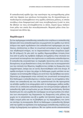 ΔΥΝΑΜΙΚΗ ΟΜΑΔΑΣ ΚΑΙ ΕΠΙΚΟΙΝΩΝΙΑ ΣΤΗΝ ΕΚΠΑΙΔΕΥΣΗ ΕΝΗΛΙΚΩΝ

Η εκπαιδευτική ομάδα έχει την ικανότητα της αυτορρύθμισης μέσα
από την τήρηση των κανόνων λειτουργίας της. Οι περισσότεροι εκπαιδευόμενοι αναλαμβάνουν στις ομάδες κάποιους ρόλους, οι οποίοι
συνήθως είναι διαφορετικοί από τους συνηθισμένους ή από το πώς
θα ήθελαν να τους αντιλαμβάνονται οι άλλοι. Συχνά όμως παίζουν
έναν ρόλο τον οποίο δεν συνειδητοποιούν. Μερικοί ρόλοι είναι λειτουργικοί και άλλοι όχι.

Σε ένα πρόγραμμα εκπαίδευσης εκπαιδευτών ενηλίκων ο εκπαιδευτής
ζήτησε από τους εκπαιδευομένους να χωριστούν σε ομάδες των πέντε
ατόμων και αφού σχεδιάσουν ένα εκπαιδευτικό πρόγραμμα για ενηλίκους, επιλέγοντας οι ίδιοι το γνωστικό αντικείμενο και το προφίλ
του πληθυσμού-στόχου, να το παρουσιάσουν στην ολομέλεια (ομάδα 20 ατόμων). Σε μία από τις ομάδες δημιουργήθηκε ένταση όταν
ένα από τα μέλη της πρόβαλε σοβαρές αντιρρήσεις στην επιλογή του
γνωστικού αντικειμένου που πρότειναν οι υπόλοιποι εκπαιδευόμενοι.
Ο εκπαιδευτής αναγκάστηκε να παρέμβει ζητώντας από τους εκπαιδευομένους να μη διακόπτουν ο ένας τον άλλον και να συνεργαστούν
για την επιλογή του θέματος, λαμβάνοντας υπόψη τις διαφωνίες που
εκφράστηκαν, ακόμα και αν αυτές διατυπώθηκαν από ένα άτομο. Η
ομάδα συνέχισε το έργο της μέχρι το διάλειμμα, χωρίς ωστόσο να καταφέρει να ανταποκριθεί πλήρως σε αυτό που της ζητήθηκε και καταλήγοντας με ψηφοφορία στην επιλογή του γνωστικού αντικειμένου.
Στο διάλειμμα ο εκπαιδευόμενος ο οποίος έφερε τις αντιρρήσεις πλησίασε τον εκπαιδευτή και του είπε εμπιστευτικά ότι θα προτιμούσε
να αλλάξει ομάδα ή να αποχωρήσει από το πρόγραμμα, καθώς αισθανόταν ότι οι υπόλοιποι εκπαιδευόμενοι τον αντιμετώπιζαν εχθρικά. Ο
εκπαιδευτής ήρθε αντιμέτωπος με μια δύσκολη κατάσταση. Ωστόσο
διαπίστωσε ότι: α) η ομάδα δεν κατάφερε να αντιμετωπίσει στο πλαίσιο των εσωτερικών της διεργασιών τις διαφωνίες ενός μέλους της
χωρίς να το αποκλείσει και β) η ομάδα τού ζητούσε έμμεσα να αναλάβει ενεργό ρόλο και να τη βοηθήσει με τις παρεμβάσεις του ώστε
να επιτύχει τη συνεργασία. Μετά το διάλειμμα ο εκπαιδευτής ζήτησε
από την ομάδα να σχεδιάσει ένα πρόγραμμα εκπαίδευσης ενηλίκων με
στόχο τη διαχείριση των κρίσεων. Με τον τρόπο αυτόν αποσκοπούσε

Παράδειγμα 6

ΚΕΦΑΛΑΙΟ 2

ΙΝΕ ΓΣΕΕ

63

 